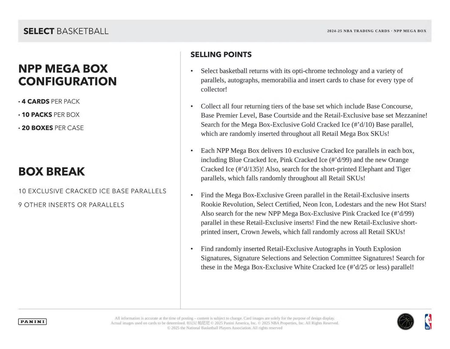 **SELECT BASKETBALL**

**NPP MEGA BOX CONFIGURATION**

- 4 CARDS PER PACK
- 10 PACKS PER BOX
- 20 BOXES PER CASE

**BOX BREAK**

- 10 EXCLUSIVE CRACKED ICE BASE PARALLELS
- 9 OTHER INSERTS OR PARALLELS

**SELLING POINTS**

- Select basketball returns with its opti-chrome technology and a variety of parallels, autographs, memorabilia and insert cards to chase for every type of collector!
- Collect all four returning tiers of the base set which include Base Concourse, Base Premier Level, Base Courtside and Retail-Exclusive base set Mezzanine! Search for the Mega Box-Exclusive Gold Cracked Ice (#d/10) Base parallel, which are randomly inserted throughout all Retail Mega Box SKUs!
- Each NPP Mega Box delivers 10 exclusive Cracked Ice parallels in each box, including Blue Cracked Ice, Pink Cracked Ice (#d/99) and the new Orange Cracked Ice (#d/135)! Also, search for the short-printed Elephant and Tiger parallels, which fall randomly throughout Retail SKUs!
- Find the Mega Box-Exclusive Green parallel in