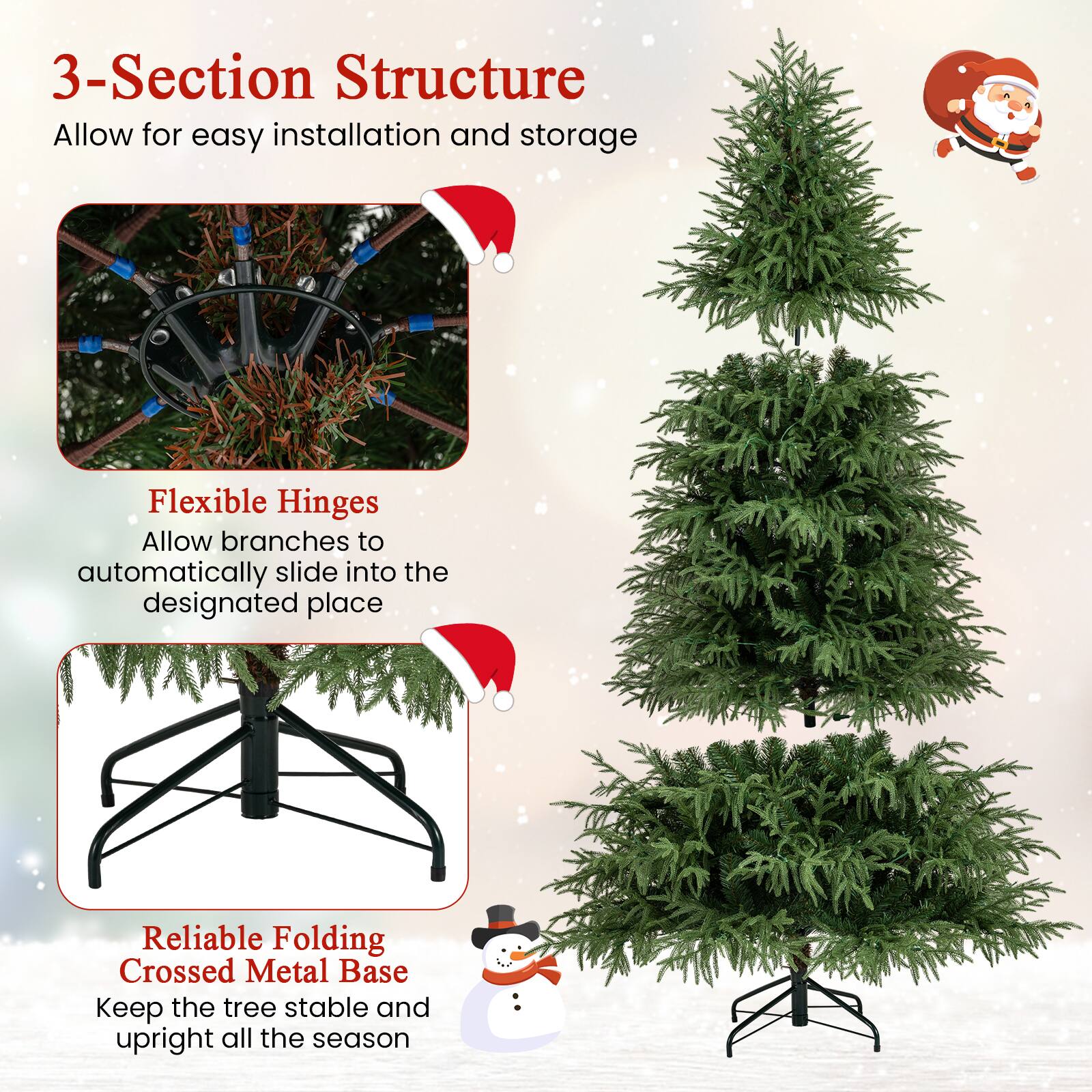 3-Section Structure  
Allow for easy installation and storage  

Flexible Hinges  
Allow branches to automatically slide into the designated place  

Reliable Folding Crossed Metal Base  
Keep the tree stable and upright all the season