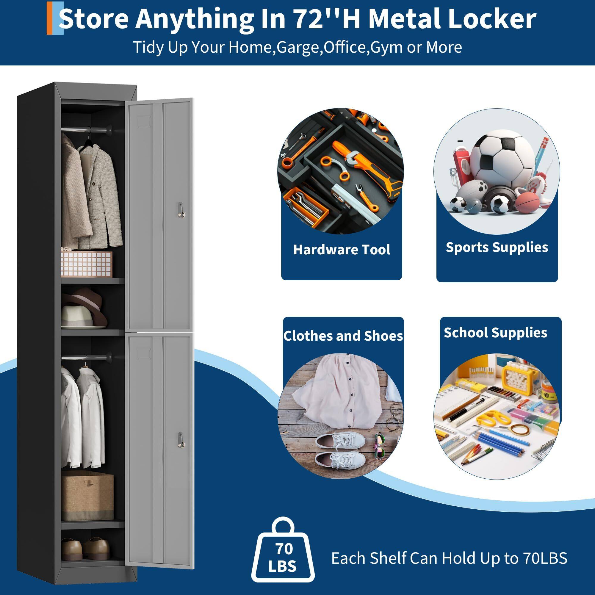 Store Anything In 72" H Metal Locker  
Tidy Up Your Home, Garage, Office, Gym or More  

Hardware Tool  
Sports Supplies  
Clothes and Shoes  
School Supplies  

Each Shelf Can Hold Up to 70LBS