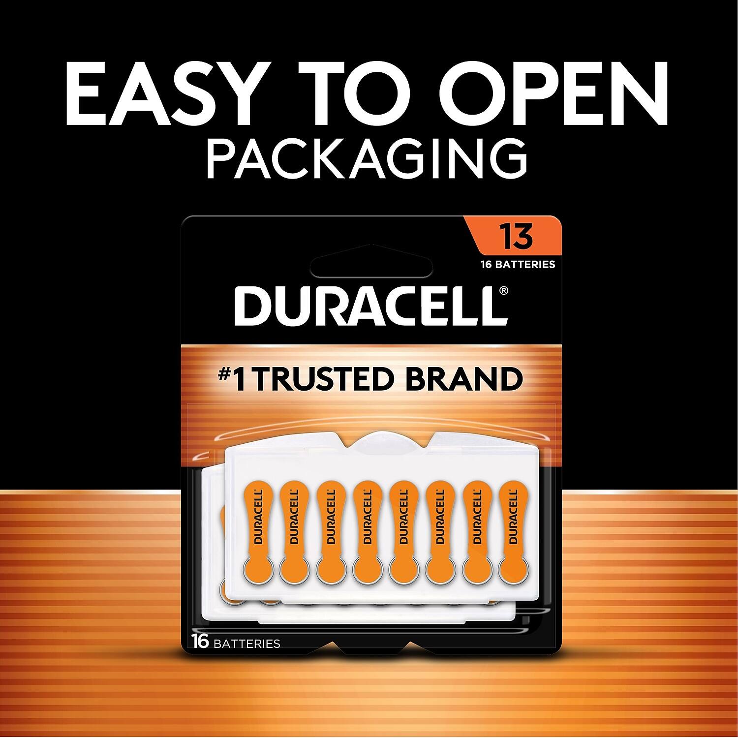 EASY TO OPEN PACKAGING

DURACELL
#1 TRUSTED BRAND

13
16 BATTERIES

DURACELL
DURACELL
DURACELL
DURACELL
DURACELL
DURACELL
DURACELL
DURACELL
DURACELL
DURACELL
DURACELL
DURACELL
DURACELL
DURACELL
DURACELL
DURACELL
DURACELL

16 BATTERIES