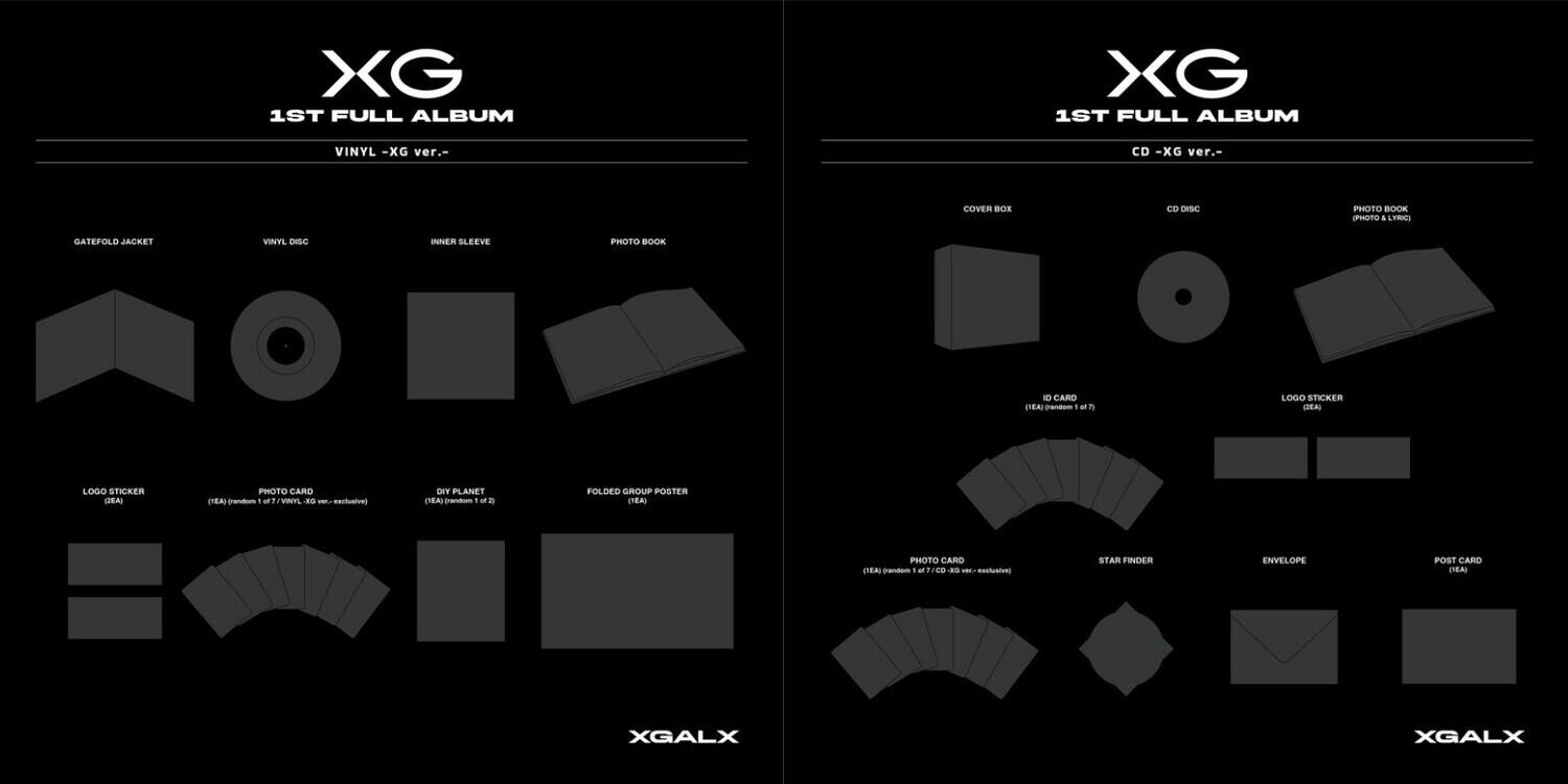 XG 1ST FULL ALBUM  
VINYL -XG ver.-  
CD -XG ver.  

COVER BOX  
VINYL DISC  
INNER SLEEVE  
PHOTO BOOK  
LOGO STICKER  
PHOTO CARD  
FOLDED GROUP POSTER  
STAR FINDER  
ENVELOPE  
POST CARD  

GATEFOLD JACKET  
1D CARD  
DEAI LOGO STICKER  
CEEAU PHOTO CARD  
DEY PLANET  
TEAL anum 1  
eachualoe  
MF VINITS J  
pnaam 1  
MtreD  
ausive  
XGALX
