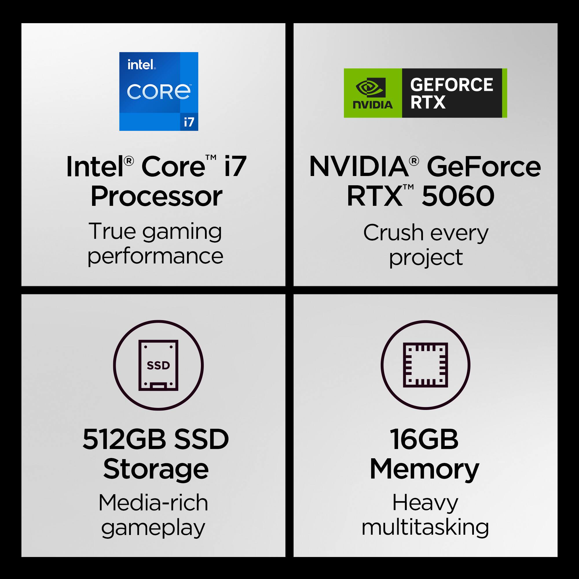 - Intel® Core™ i7 Processor
  - True gaming performance

- NVIDIA® GeForce RTX™ 5060
  - Crush every project

- 512GB SSD Storage
  - Media-rich gameplay

- 16GB Memory
  - Heavy multitasking