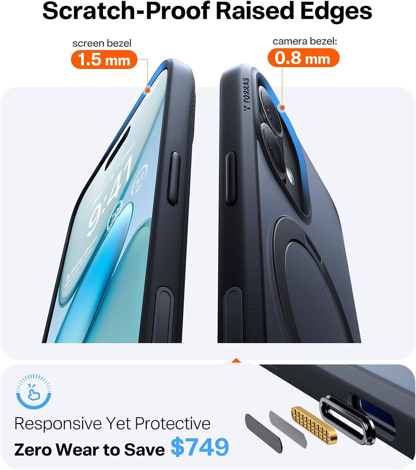 Scratch-Proof Raised Edges  
screen bezel: 1.5 mm  
camera bezel: 0.8 mm  

TORRAS  
9A7  

Responsive Yet Protective  
Zero Wear to Save $749