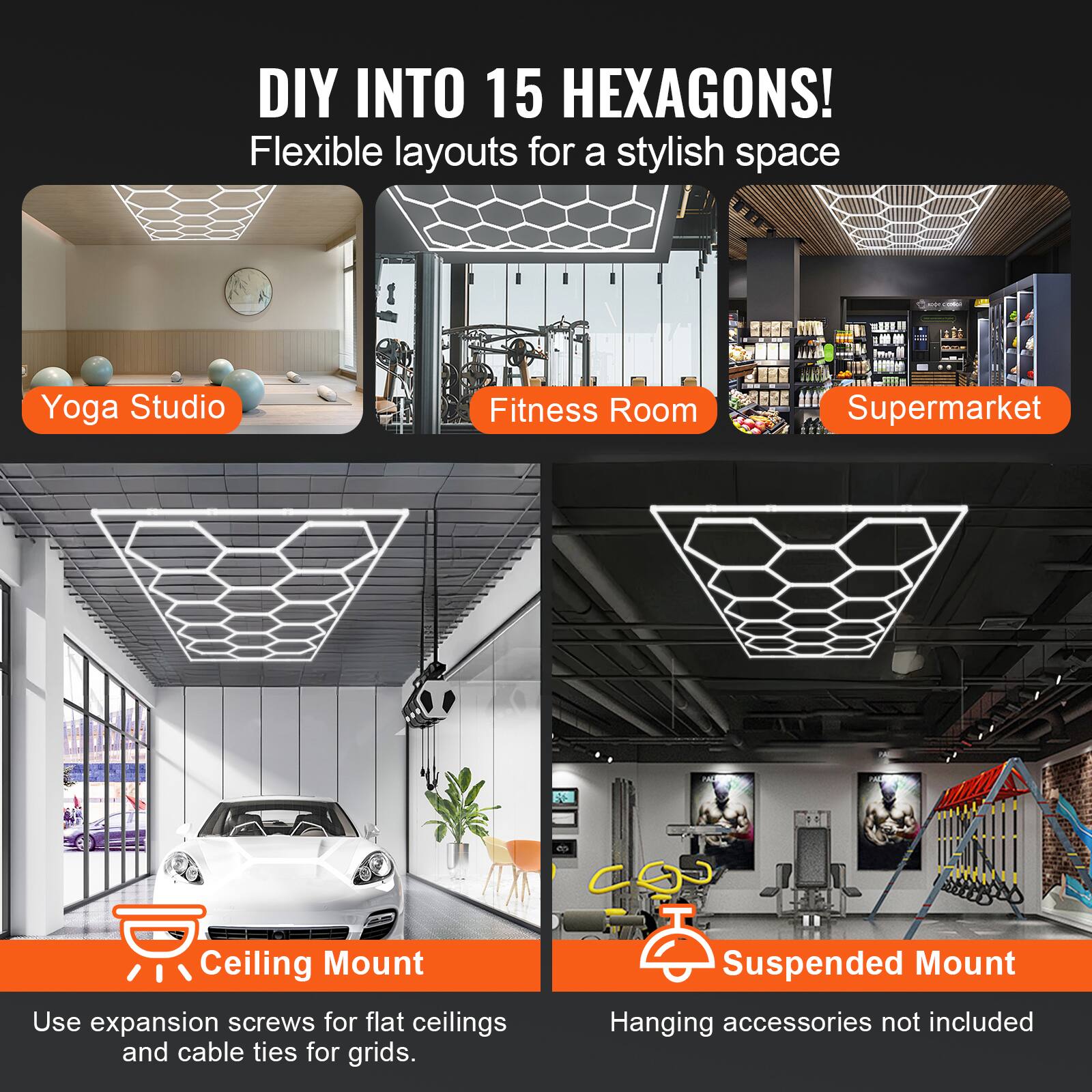 DIY INTO 15 HEXAGONS!  
Flexible layouts for a stylish space  

Yoga Studio  
Fitness Room  
Supermarket  

Ceiling Mount  
Use expansion screws for flat ceilings and cable ties for grids.  

Suspended Mount  
Hanging accessories not included
