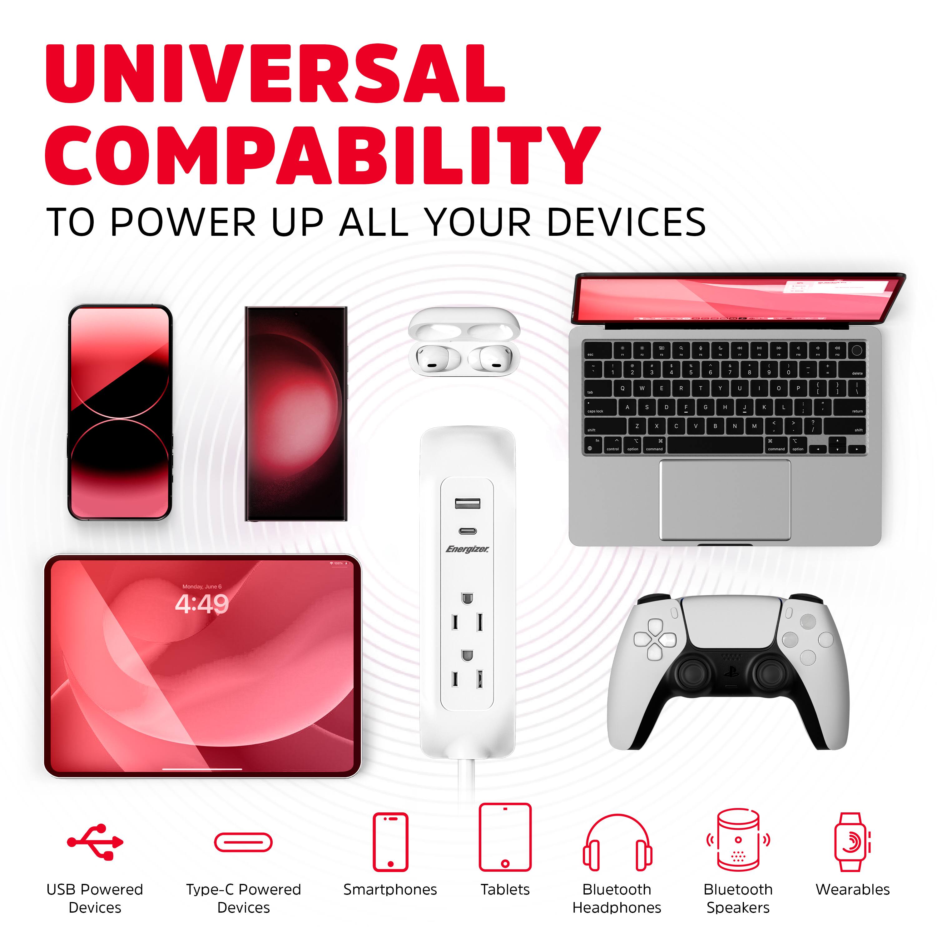UNIVERSAL COMPATIBILITY  
TO POWER UP ALL YOUR DEVICES

- USB Powered Devices
- Type-C Powered Devices
- Smartphones
- Tablets
- Bluetooth Headphones
- Bluetooth Speakers
- Wearables