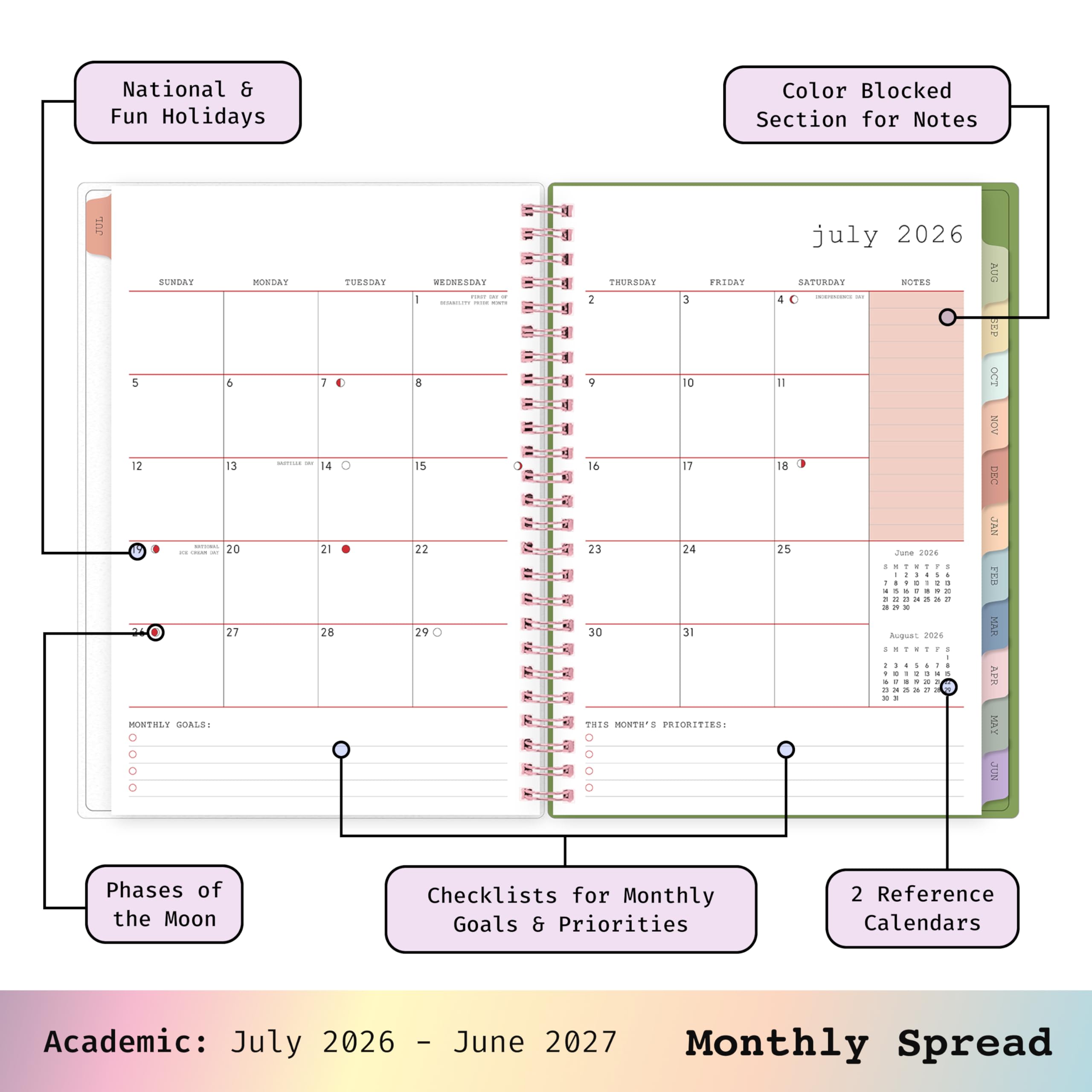 National & Fun Holidays  
Color Blocked Section for Notes  
JUL  
SUNDAY MONDAY TUESDAY WEDNESDAY THURSDAY FRIDAY SATURDAY NOTES  
5 6 7 8 9 10 11  
12 13 14 15 16 17 18  
20 21 22 23 24 25 26  
27 28 29 30 31  
MONTHLY GOALS:  
THIS MONTH'S PRIORITIES:  
july 2026  
AUG EP OCT NOV DEC JAN FEB MAR APR MAY JUN  
Phases of the Moon  
Checklists for Monthly Goals & Priorities  
2 Reference Calendars  
Academic: July 2026 - June 2027 Monthly Spread