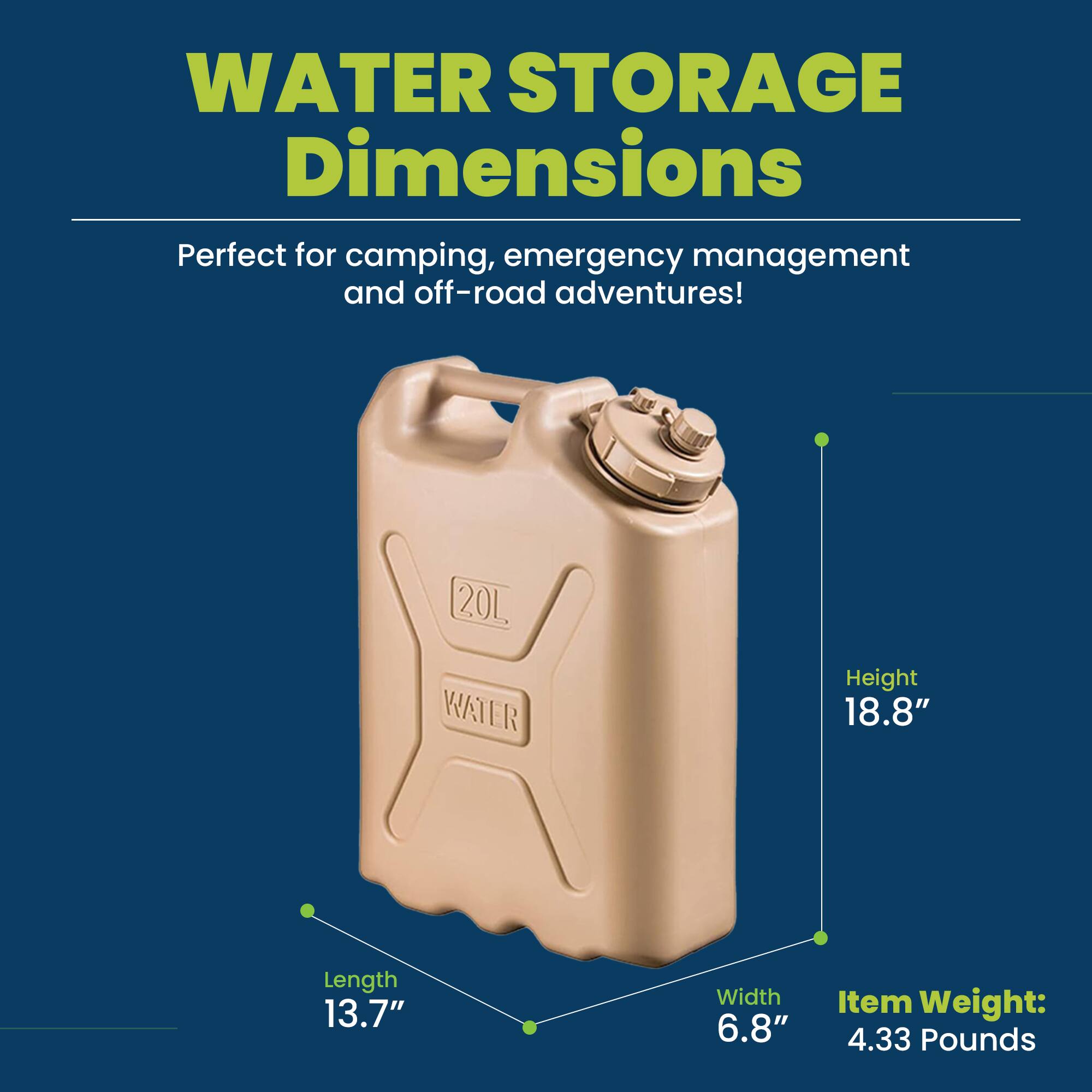 WATER STORAGE Dimensions

Perfect for camping, emergency management and off-road adventures!

20L WATER

Height 18.8"  
Length 13.7"  
Width 6.8"  
Item Weight: 4.33 Pounds