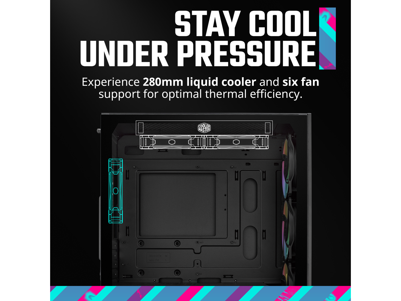 STAY COOL UNDER PRESSURE

Experience 280mm liquid cooler and six fan support for optimal thermal efficiency.