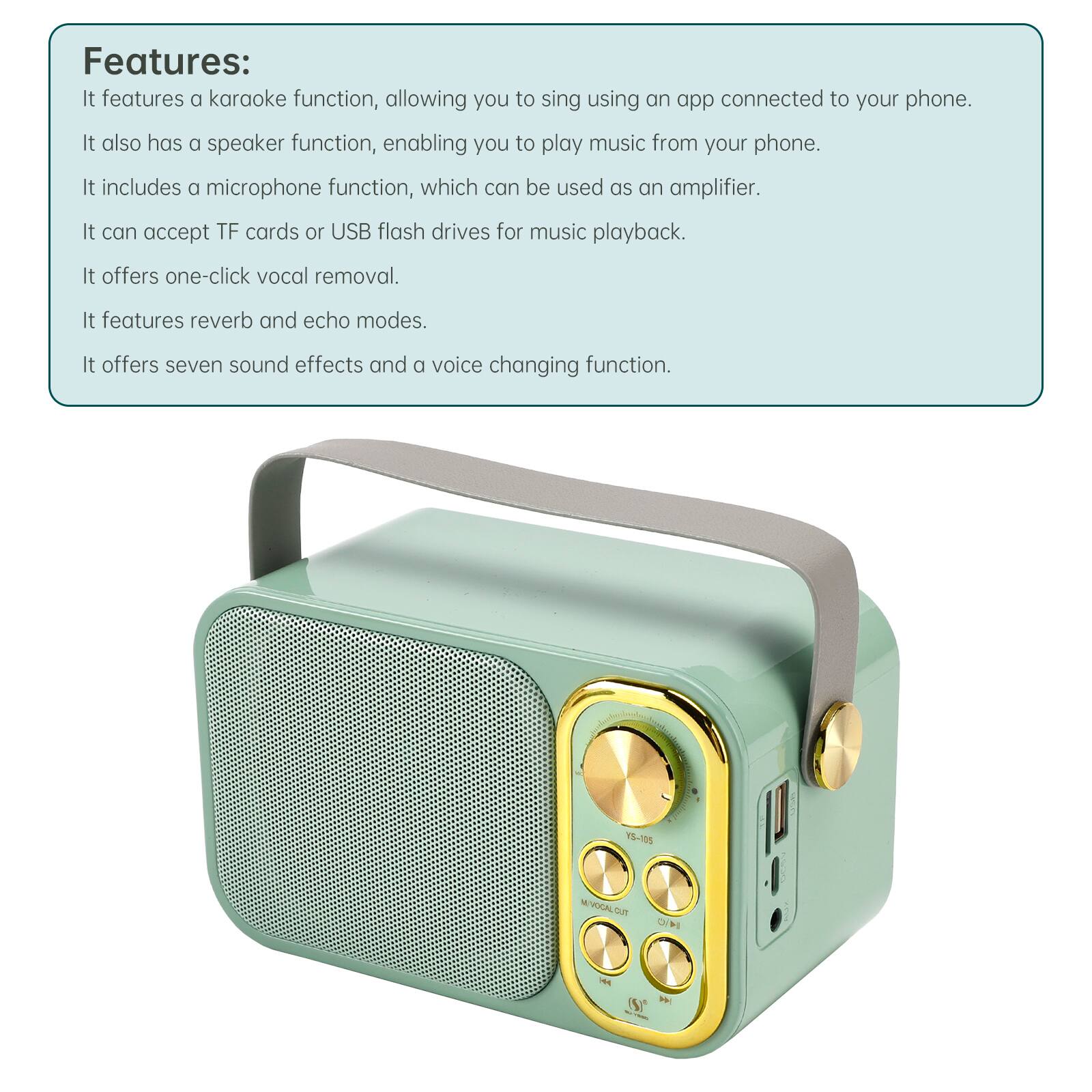 Features: It features a karaoke function, allowing you to sing using an app connected to your phone. It also has a speaker function, enabling you to play music from your phone. It includes a microphone function, which can be used as an amplifier. It can accept TF cards or USB flash drives for music playback. It offers one-click vocal removal. It features reverb and echo modes. It offers seven sound effects and a voice changing function.

YS-105
M/VOCAL.CUT on OH
- (S)* W -