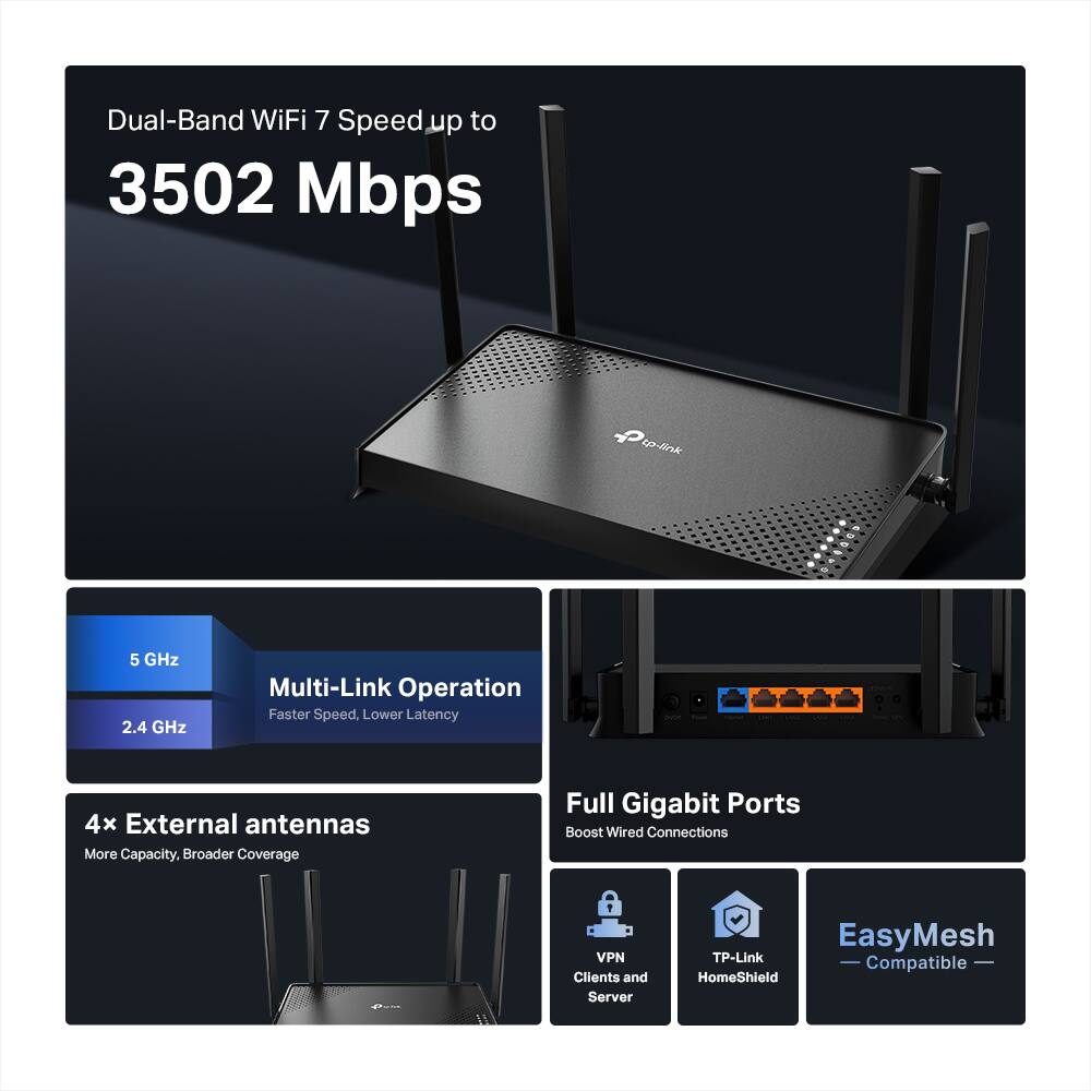 Dual-Band WiFi 7 Speed up to 3502 Mbps

5 GHz  
2.4 GHz

Multi-Link Operation  
Faster Speed, Lower Latency

4x External antennas  
More Capacity, Broader Coverage

Full Gigabit Ports  
Boost Wired Connections

VPN Clients and Server  
TP-Link HomeShield  
EasyMesh Compatible