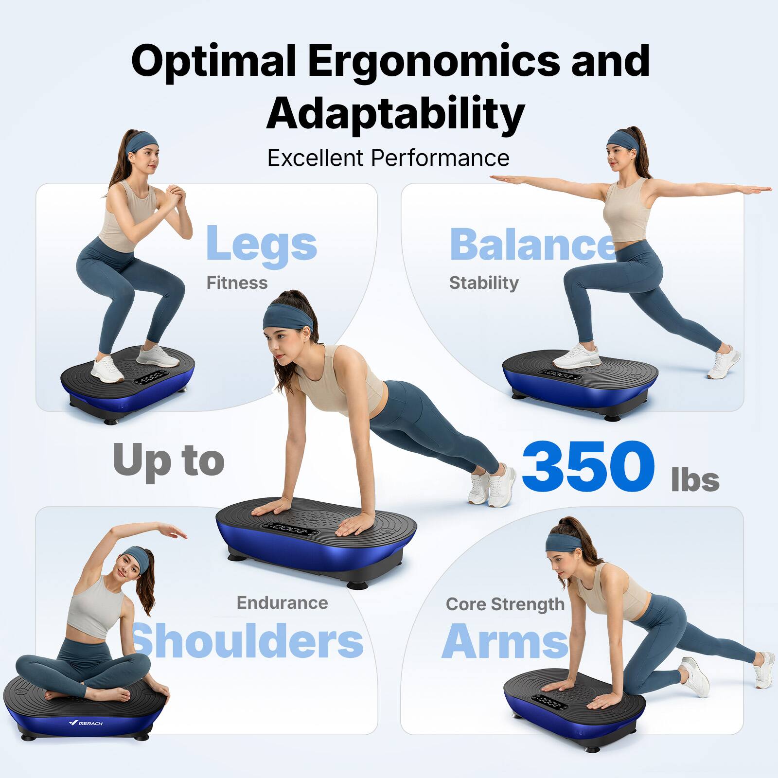 Optimal Ergonomics and Adaptability  
Excellent Performance  
Legs: Fitness  
Balance: Stability  
Up to 350 lbs  
Endurance: Shoulders  
Core Strength: Arms