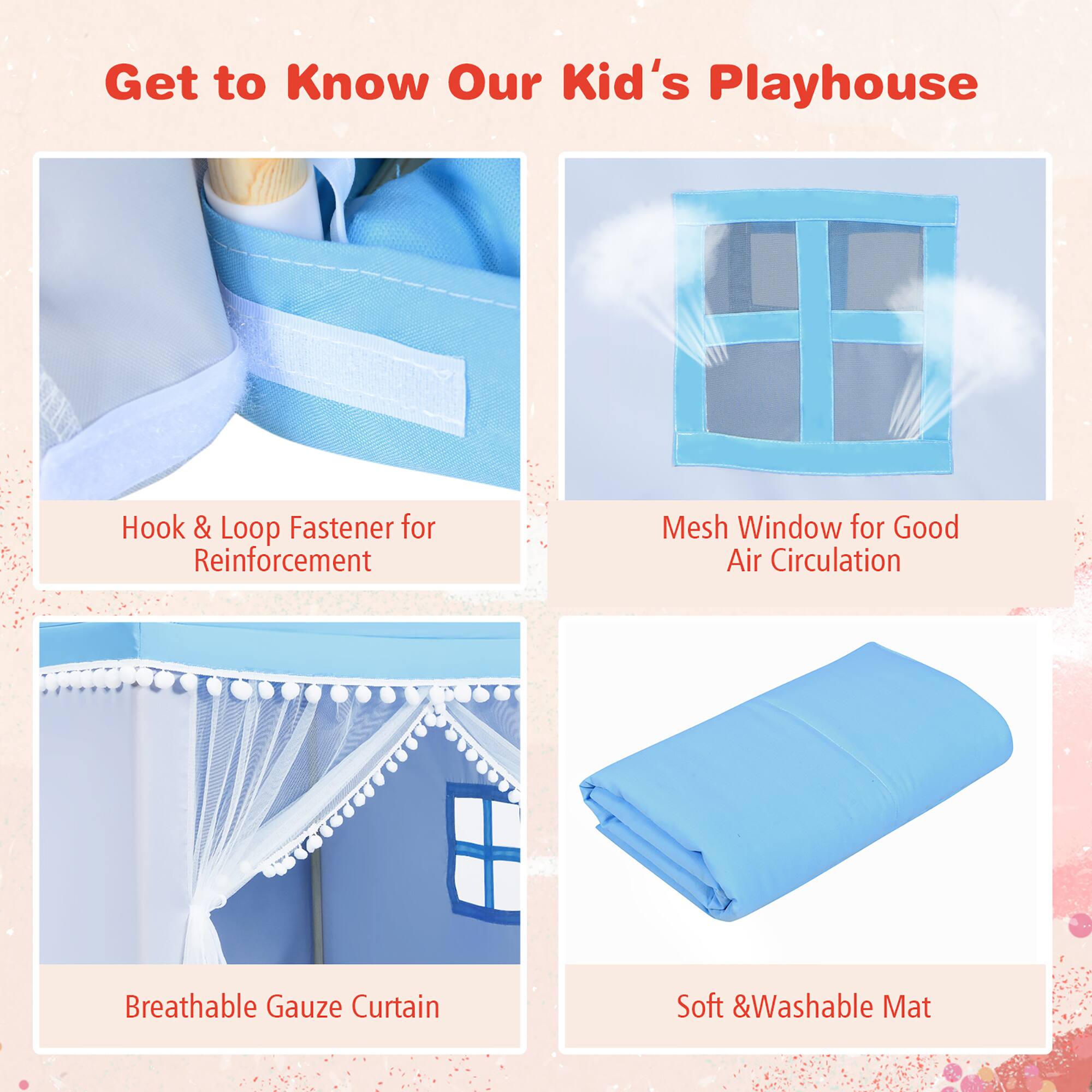 Get to Know Our Kid's Playhouse
Hook & Loop Fastener for Reinforcement
Mesh Window for Good Air Circulation
Breathable Gauze Curtain
Soft & Washable Mat