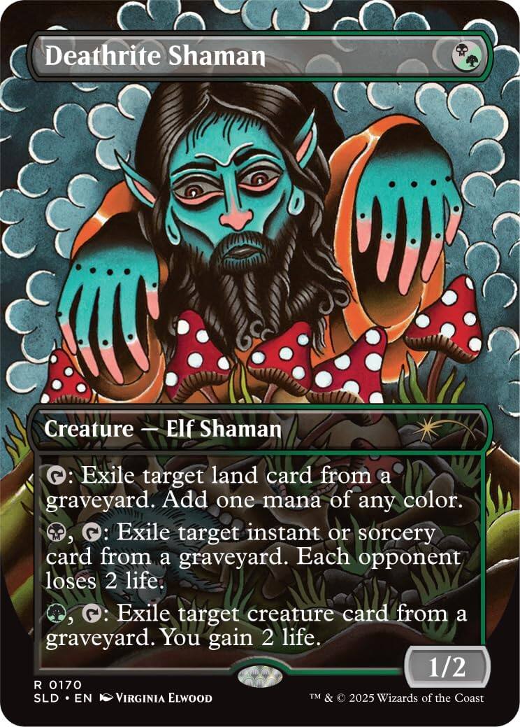 Deathrite Shaman  
Creature - Elf Shaman  
2: Exile target land card from a graveyard. Add one mana of any color.  
2: Exile target instant or sorcery card from a graveyard. Each opponent loses 2 life.  
2: Exile target creature card from a graveyard. You gain 2 life.  
1/2  
R 0170  
SLD • EN  
VIRGINIA ELWOOD  
TM & © 2025 Wizards of the Coast