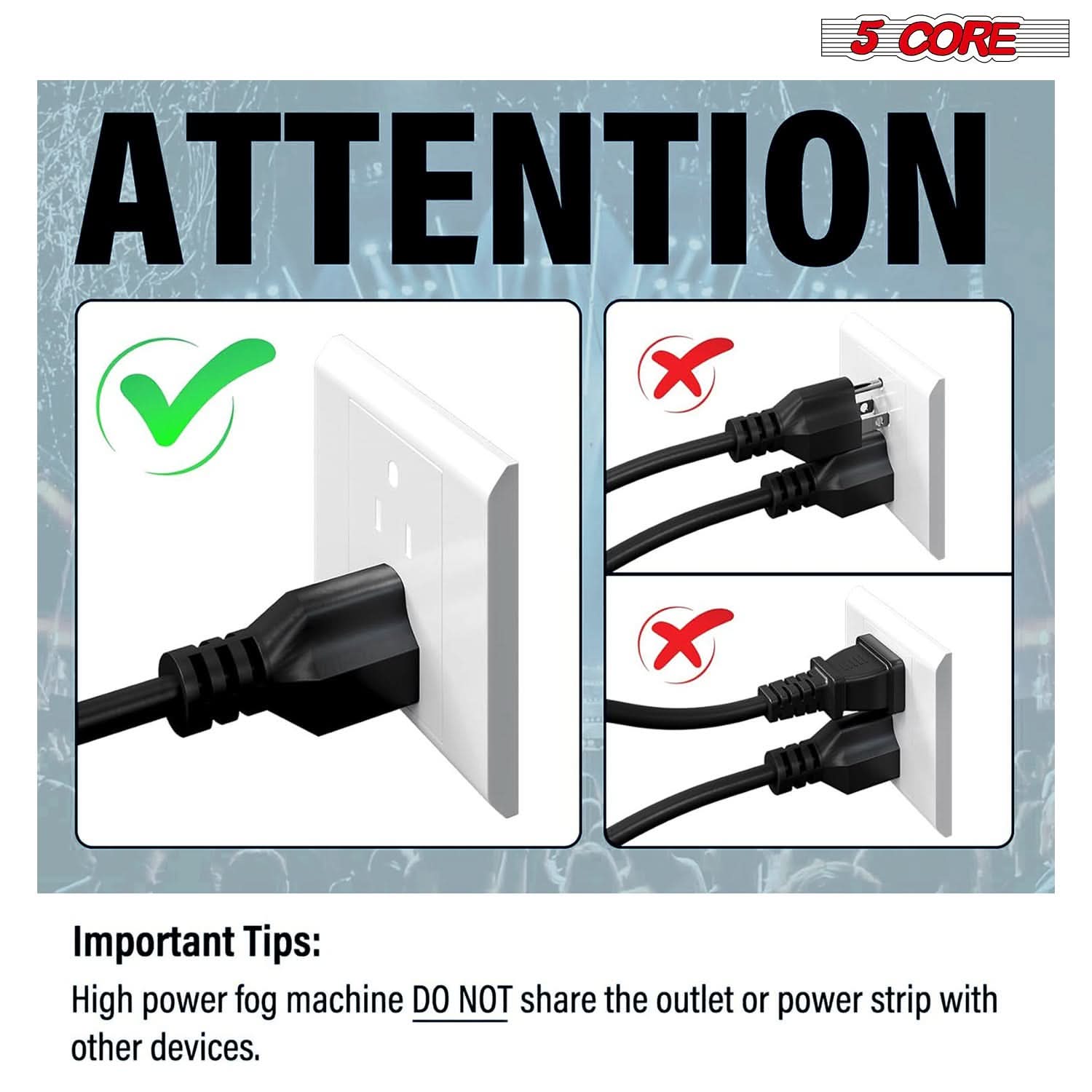 5 CORE ATTENTION

Important Tips:
High power fog machine DO NOT share the outlet or power strip with other devices.