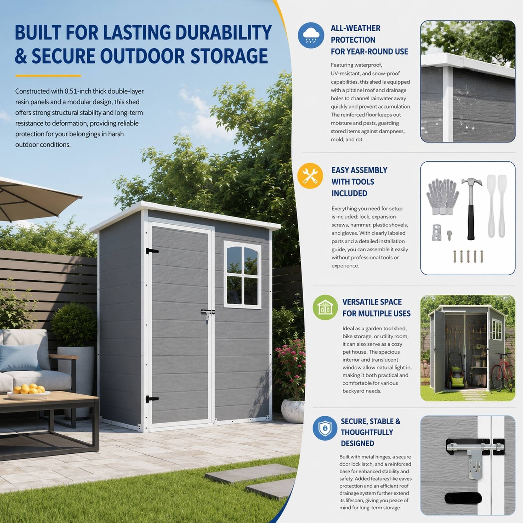 BUILT FOR LASTING DURABILITY & SECURE OUTDOOR STORAGE

Constructed with 0.51-inch thick double-layer resin panels and a modular design, this shed offers strong structural stability and long-term resistance to deformation, providing reliable protection for your belongings in harsh outdoor conditions.

ALL-WEATHER PROTECTION FOR YEAR-ROUND USE

Featuring waterproof, UV-resistant, and snow-proof capabilities, this shed is equipped with a pittainel roof and drainage holes to channel rainwater away quickly and prevent accumulation. The reinforced floor keeps out moisture and pests, guarding stored items against dampness, mold, and rot.

EASY ASSEMBLY WITH TOOLS INCLUDED

Everything you need for setup is included: lock, expansion screws, hammer, plastic shovels, and gloves. With clearly labeled parts and a detailed installation guide, you can assemble easily without professional tools or experience.

VERSATILE SPACE FOR MULTIPLE USES

Ideal as a garden tool shed, bike storage, or utility room, it can also serve as a cozy pet house. The spacious interior and translucent roof make it both practical and comfortable for various backyard needs.

SECURE, STABLE & THOUGHTFULLY DESIGNED

Built with metal hinges, a secure door lock latch,