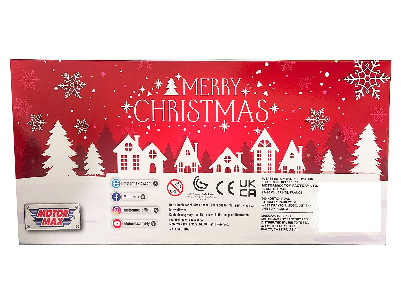 MERRY CHRISTMAS

MOTOR MAX
motormaxtoy.com
Motormax
Motormax_official
MotormaxToyFty

PLEASE RETAIN THIS INFORMATION FOR FUTURE REFERENCE.

UK AOT TOY FACTORY LTD.
26 RUE VILLEPINTE, DES VANESSES
FRANCE

Jabhe - 200 HORTON ROAD
STOCKLEY PARK WEST
WEST DRAYTON, MIDDX.
UNITED KINGDOM

Not suitable for children under 3 years due to small parts which can be swallowed.

Contents may vary from that shown in the image or illustration represented on packaging.

MANUFACTURED BY: MOTORMAX TOY FACTORY LTD.
DISTRIBUTED BY: RBI TOYS INC.
Motormax Toy Factory Ltd. All Rights Reserved.

MADE IN CHINA

371 W. TULLOCK STREET
HIALTO, CA 92376 U.S.A.
