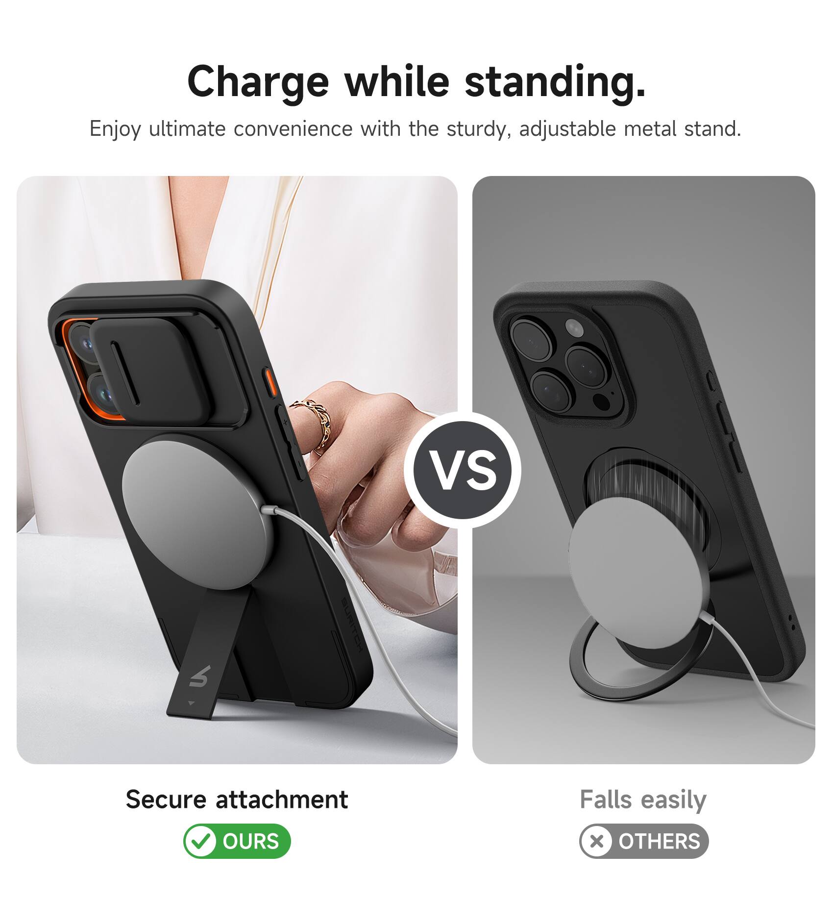 Charge while standing.  
Enjoy ultimate convenience with the sturdy, adjustable metal stand.  

VS  

Secure attachment  
OURS  

Falls easily  
OTHERS