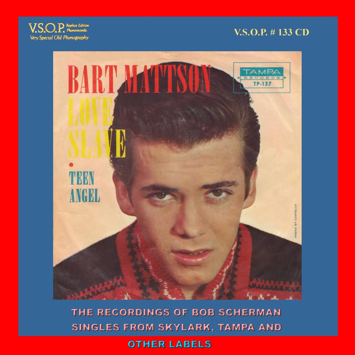 V.S.O.P.  
Very Special Old Phonography  
Replica Edition  
Phonecords  

V.S.O.P. # 133 CD  

BART MATTSON  
LOVE SLAVE  
TEEN ANGEL  

THE RECORDINGS OF BOB SCHERMAN  
SINGLES FROM SKYLARK, TAMPA AND OTHER LABELS  

TAMPA RECORDS  
TP-137  

PHOTO BY GIORGIO