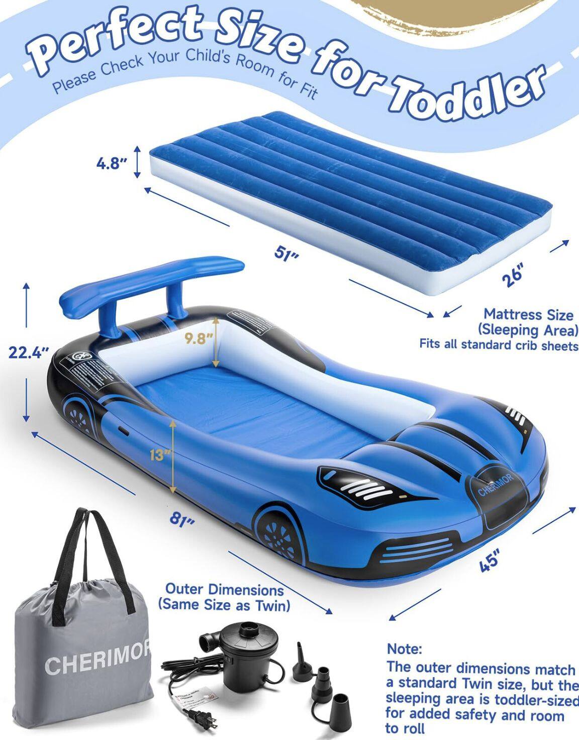 Perfect Size for Toddler  
Please Check Your Child's Room for Fit  

Mattress Size (Sleeping Area)  
22.4" x 51" x 4.8"  
Fits all standard crib sheets  

Outer Dimensions (Same Size as Twin)  
81" x 45" x 13"  

Note:  
The outer dimensions match a standard Twin size, but the sleeping area is toddler-sized for added safety and room to roll