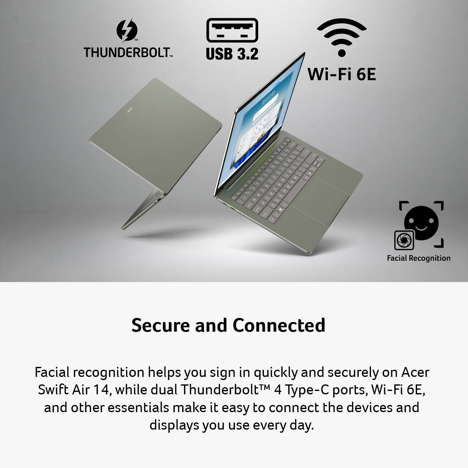 THUNDERBOLT IN USB 3.2  
Wi-Fi 6E  
TV  

o ,  
9 4  
a C as  

Facial Recognition  
Secure and Connected  

Facial recognition helps you sign in quickly and securely on Acer Swift Air 14, while dual Thunderbolt 4 Type-C ports, Wi-Fi 6E, and other essentials make it easy to connect the devices and displays you use every day.