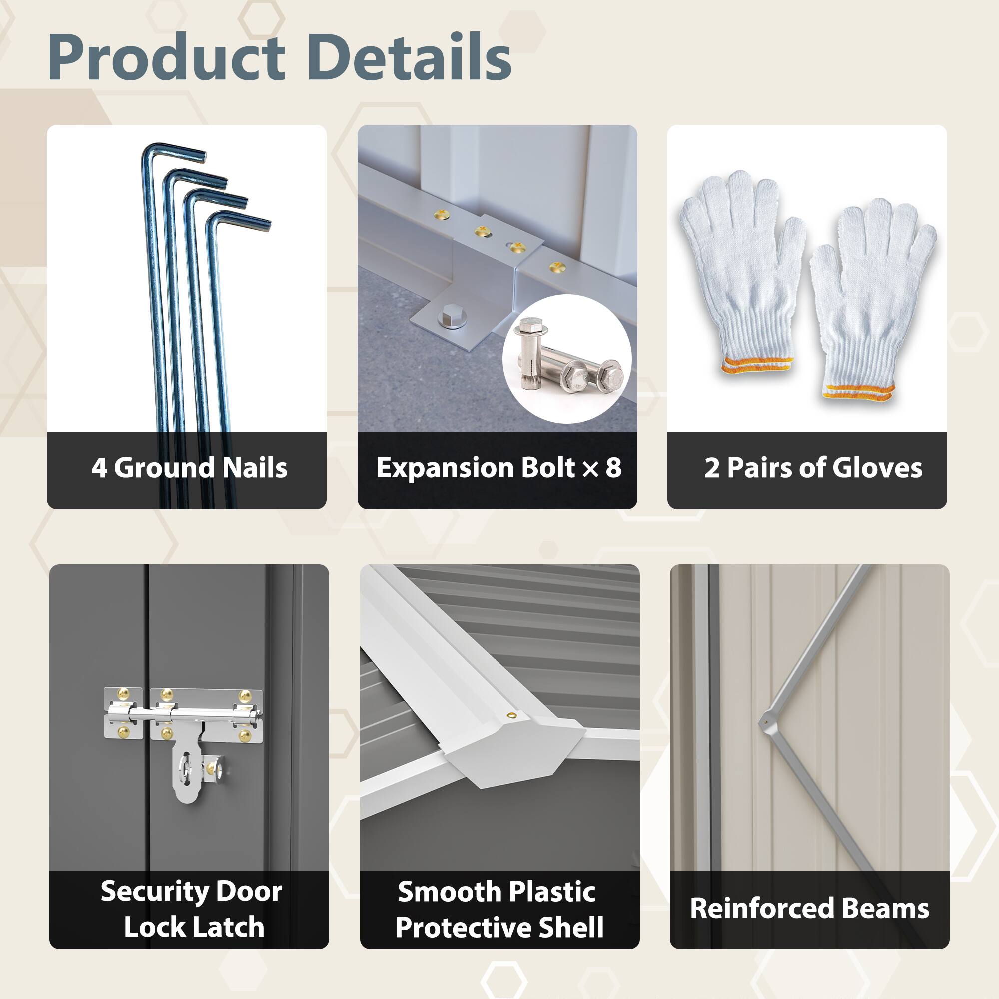 Product Details

- 4 Ground Nails
- Expansion Bolt x 8
- 2 Pairs of Gloves
- Security Door Lock Latch
- Smooth Plastic Protective Shell
- Reinforced Beams