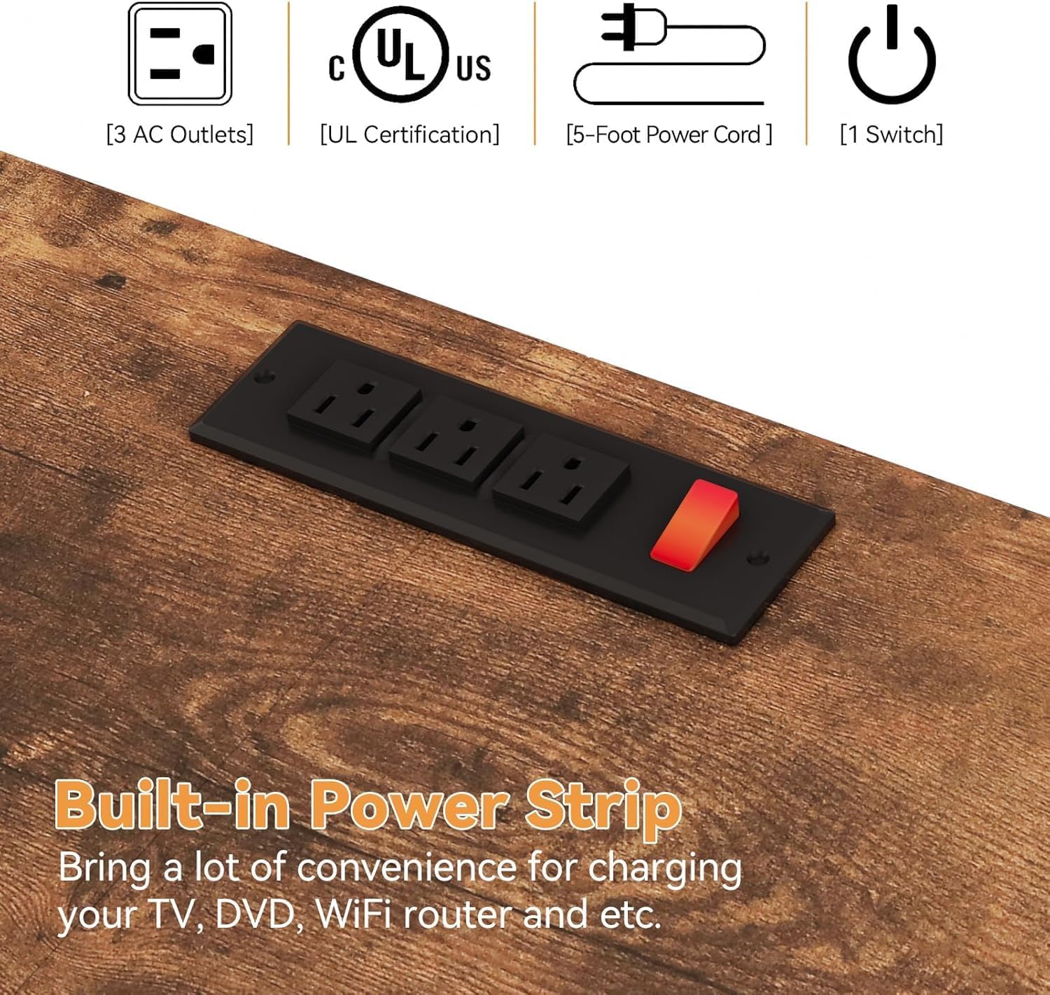 Built-in Power Strip  
Bring a lot of convenience for charging your TV, DVD, WiFi router and etc.

- [3 AC Outlets]
- [UL Certification]
- [5-Foot Power Cord]
- [1 Switch]