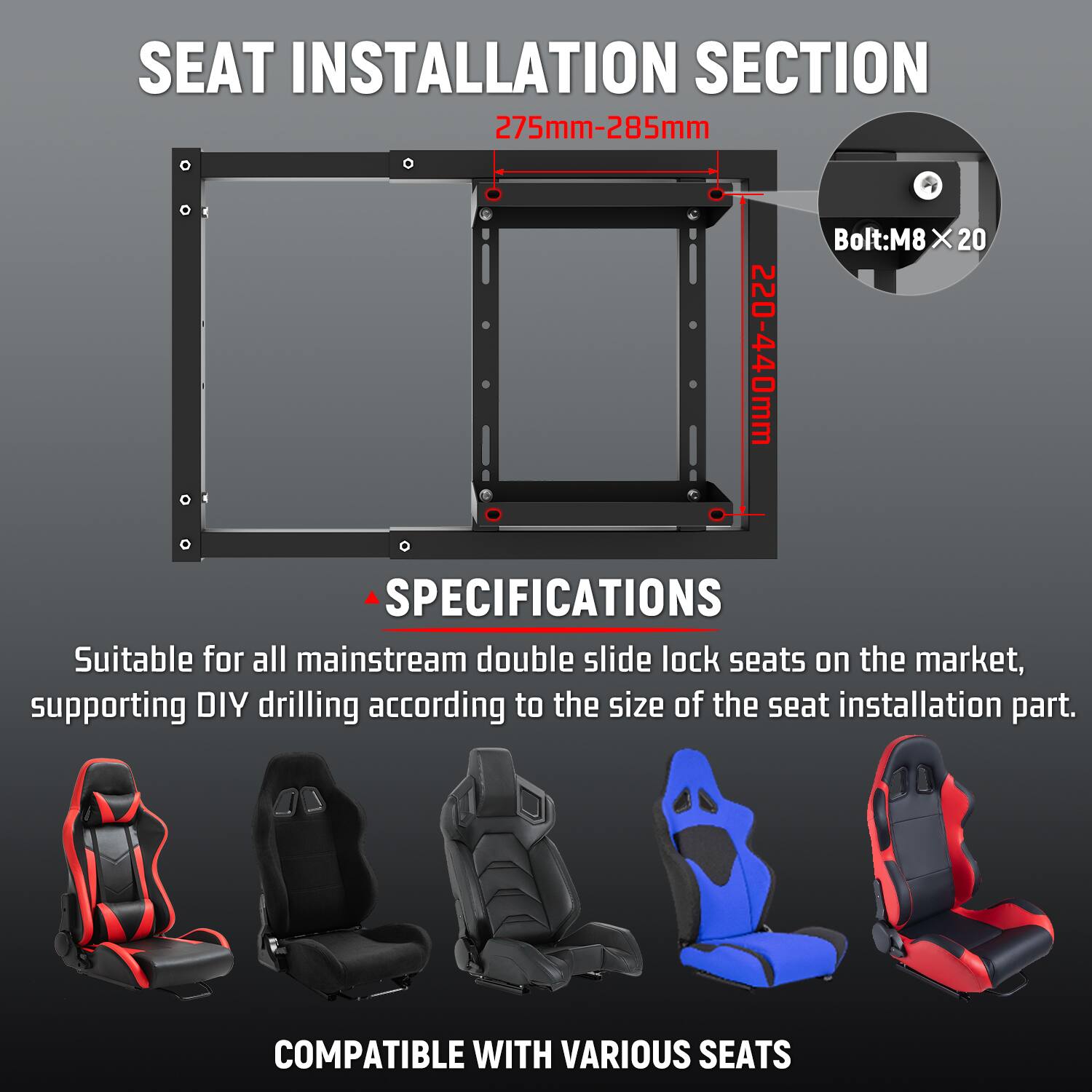 SEAT INSTALLATION SECTION  
275mm-285mm  
Bolt: M8 X 20  
220-440mm  

SPECIFICATIONS  
Suitable for all mainstream double slide lock seats on the market, supporting DIY drilling according to the size of the seat installation part.  

COMPATIBLE WITH VARIOUS SEATS