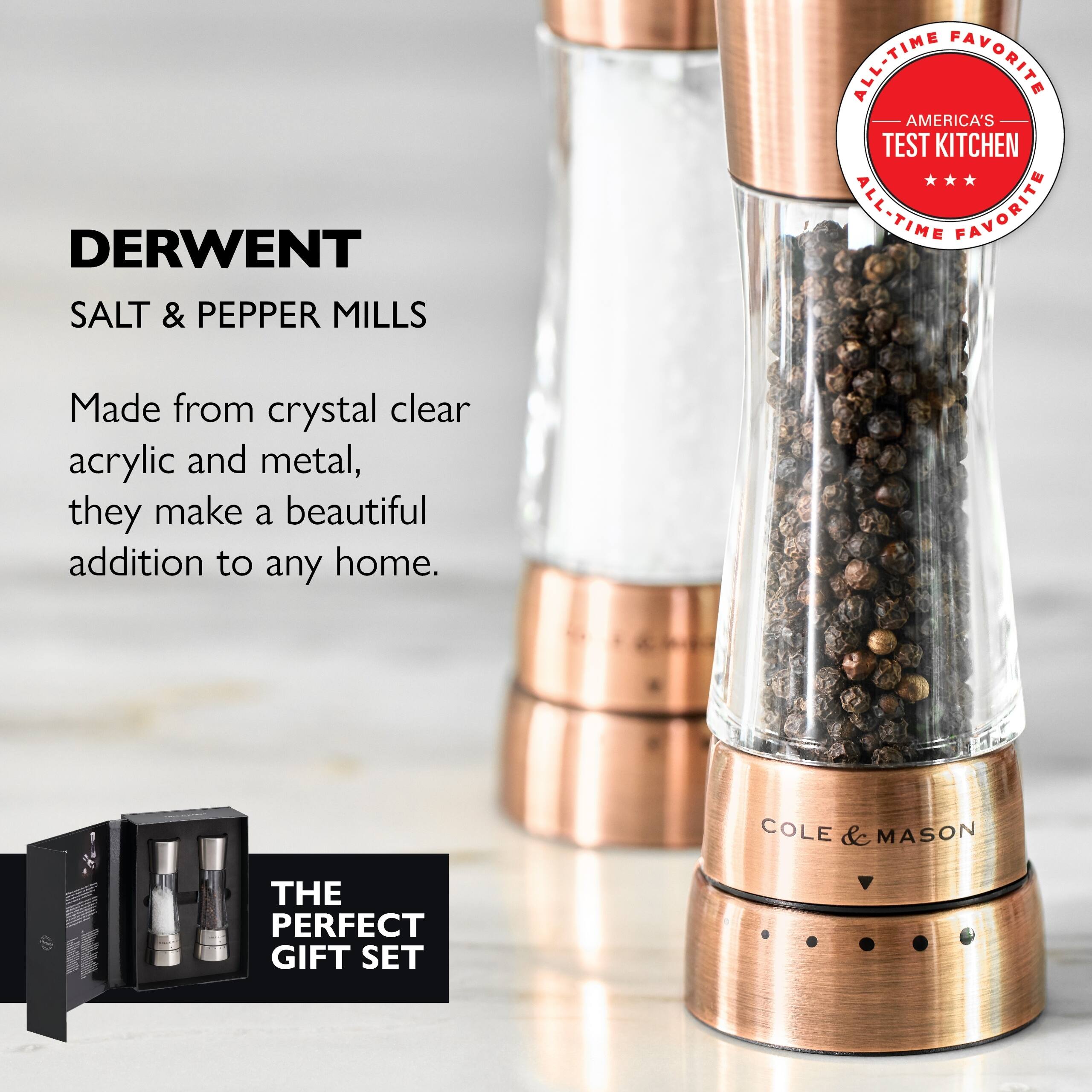 DERWENT SALT & PEPPER MILLS  
ALL-TIME FAVORITE  
AMERICA'S TEST KITCHEN ALL-TIME FAVORITE  

Made from crystal clear acrylic and metal, they make a beautiful addition to any home.  

COLE & MASON  
THE PERFECT GIFT SET