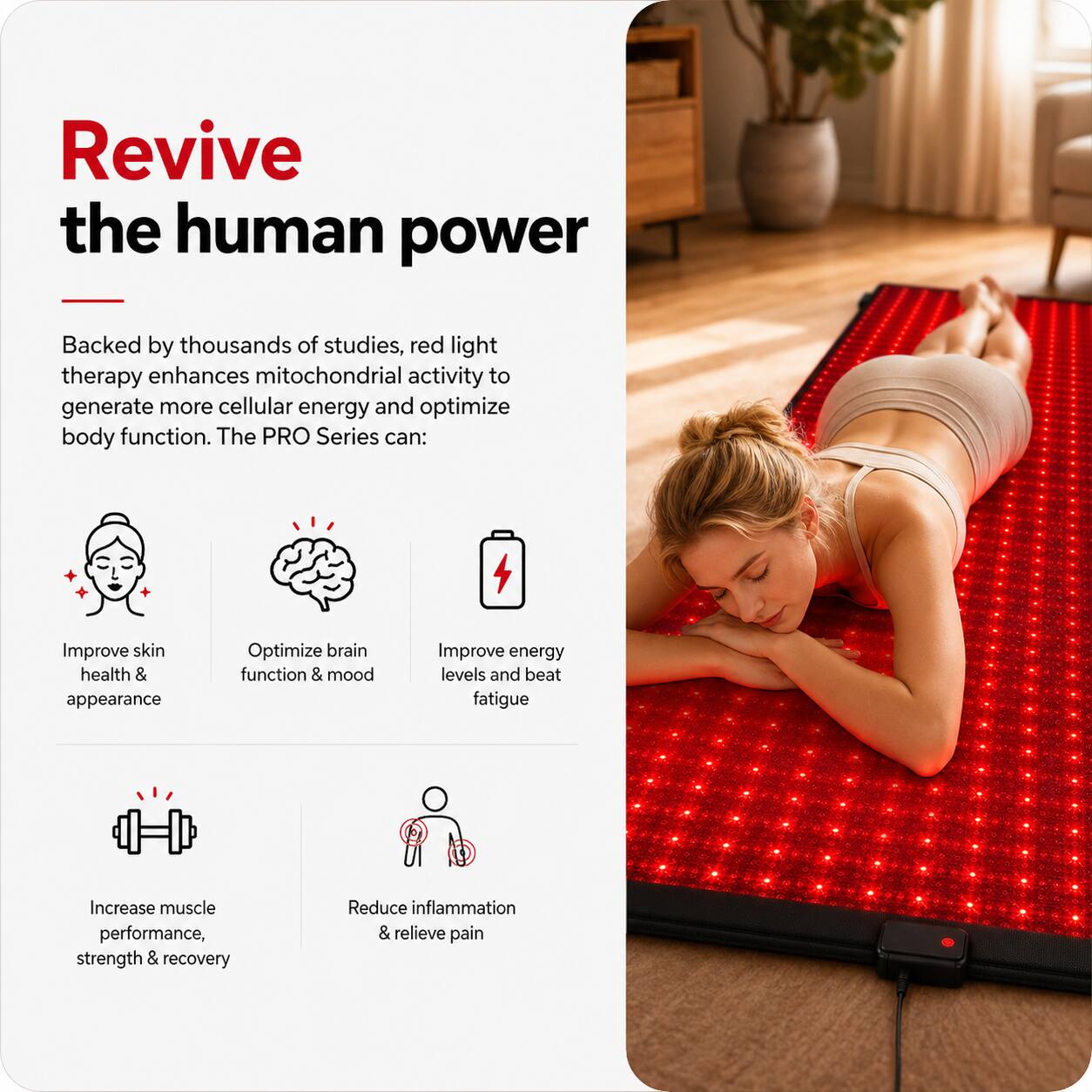 Revive the human power

Backed by thousands of studies, red light therapy enhances mitochondrial activity to generate more cellular energy and optimize body function. The PRO Series can:

- Improve skin health & appearance
- Optimize brain function & mood
- Improve energy levels and beat fatigue
- Increase muscle performance, strength & recovery
- Reduce inflammation & relieve pain