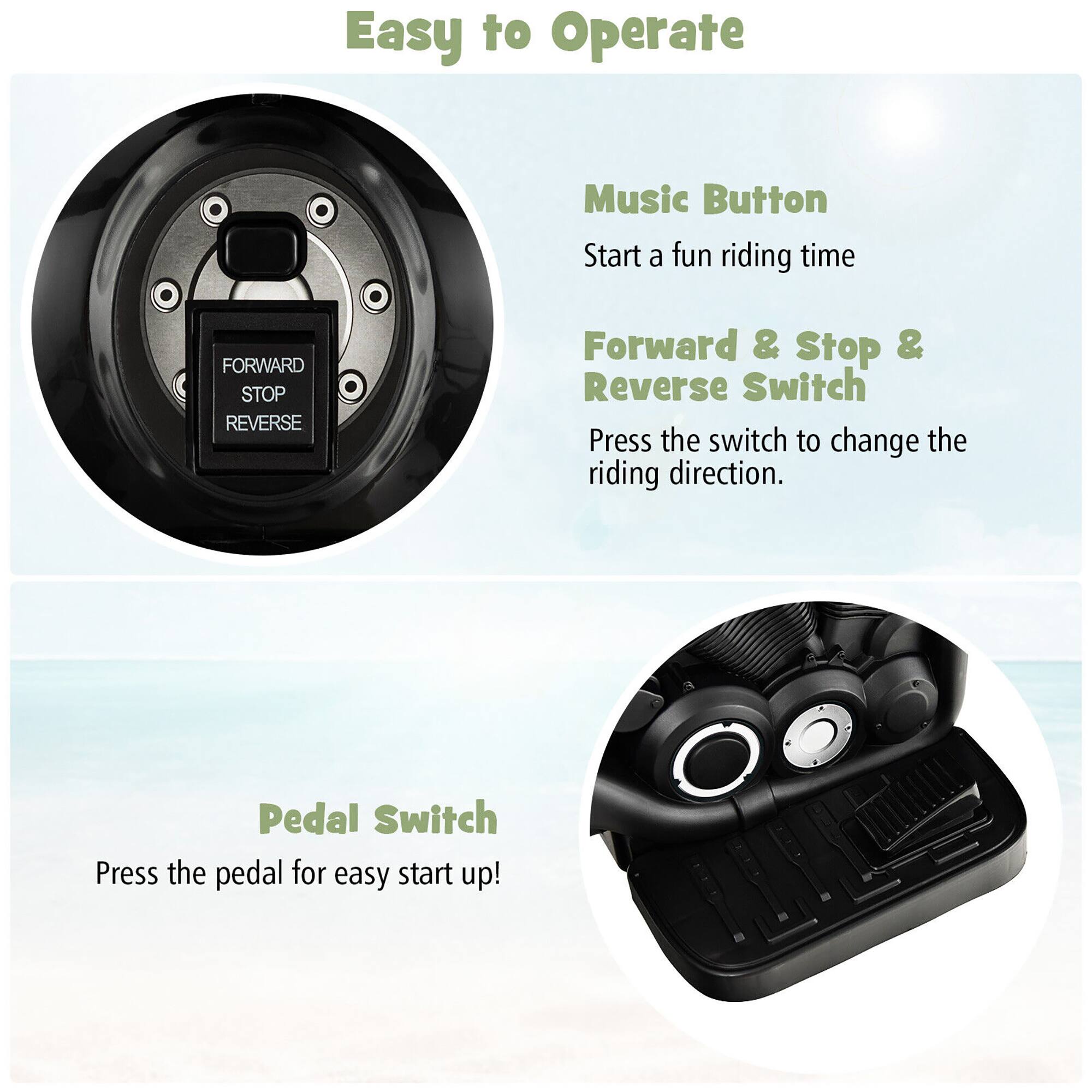 Easy to Operate

Music Button  
Start a fun riding time

Forward & Stop & Reverse Switch  
Press the switch to change the riding direction.

Pedal Switch  
Press the pedal for easy start up!
