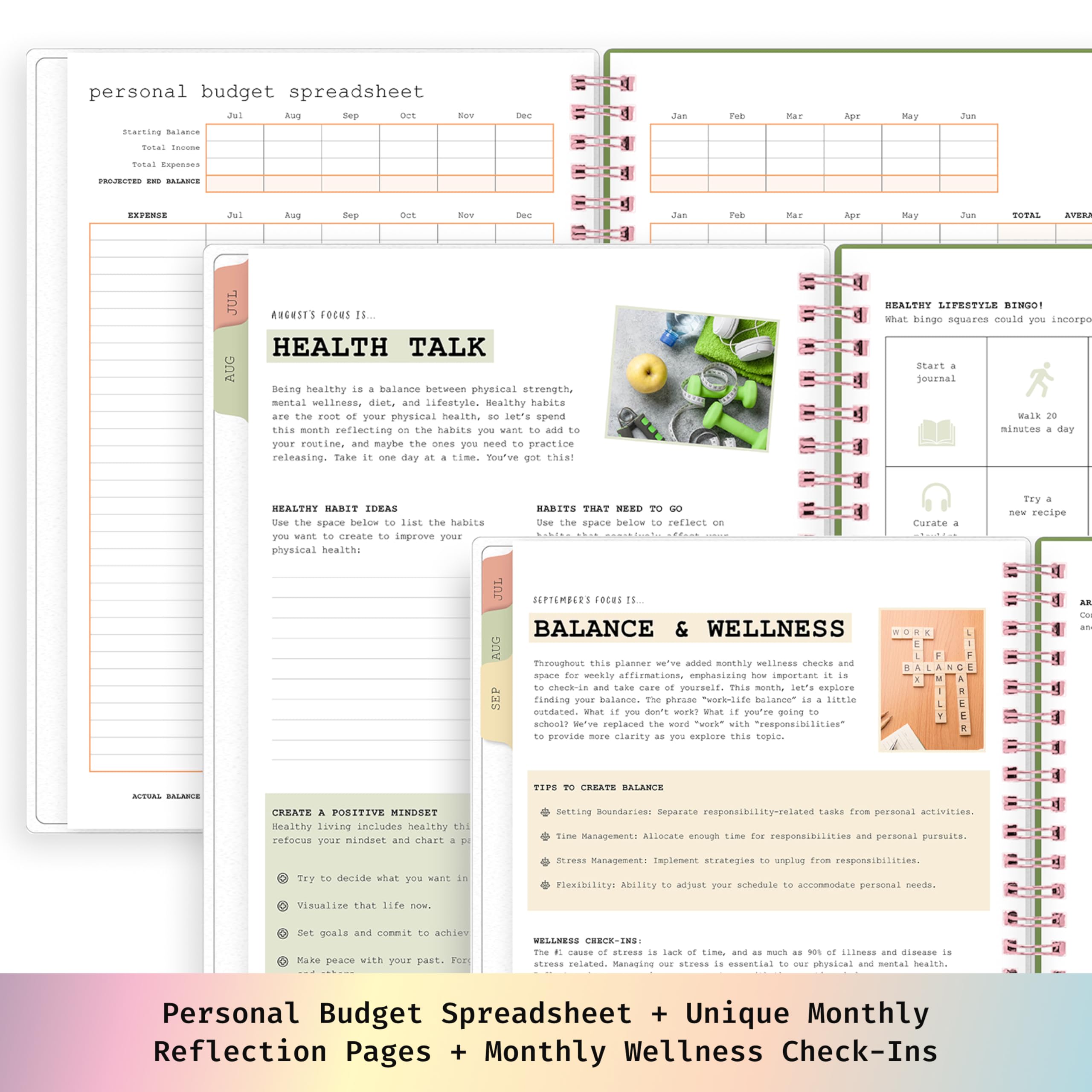 personal budget spreadsheet  
Aug Sep  
Balance  
Total  
TOTAL  

AUGUST'S FOCUS IS...  
HEALTH TALK  

Being healthy is a balance between physical strength, mental wellness, diet, and lifestyle. Healthy habits are the root of your physical health, so let's spend this month reflecting on the habits you want to add to your routine, and maybe the ones you need to practice releasing. Take it one day at a time. You've got this!  

HEALTHY HABIT IDEAS  
Use the space below to list the habits you want to create to improve your physical health:  

HABITS THAT NEED TO GO  
Use the space below to reflect on the habits you want to release to improve your physical health:  

HEALTHY LIFESTYLE BINGO!  
What bingo squares could you incorporate throughout this planner?  

START A JOURNAL  
WALK 20 MINUTES A DAY  
TRY A NEW RECIPE  

BALANCE & WELLNESS  
SEPTEMBER'S FOCUS IS...  

This month, we've added monthly wellness checks and affirmations to emphasize how important it is to check-in and take care of yourself. This month, let's explore what doesn't work? What if you're going to school