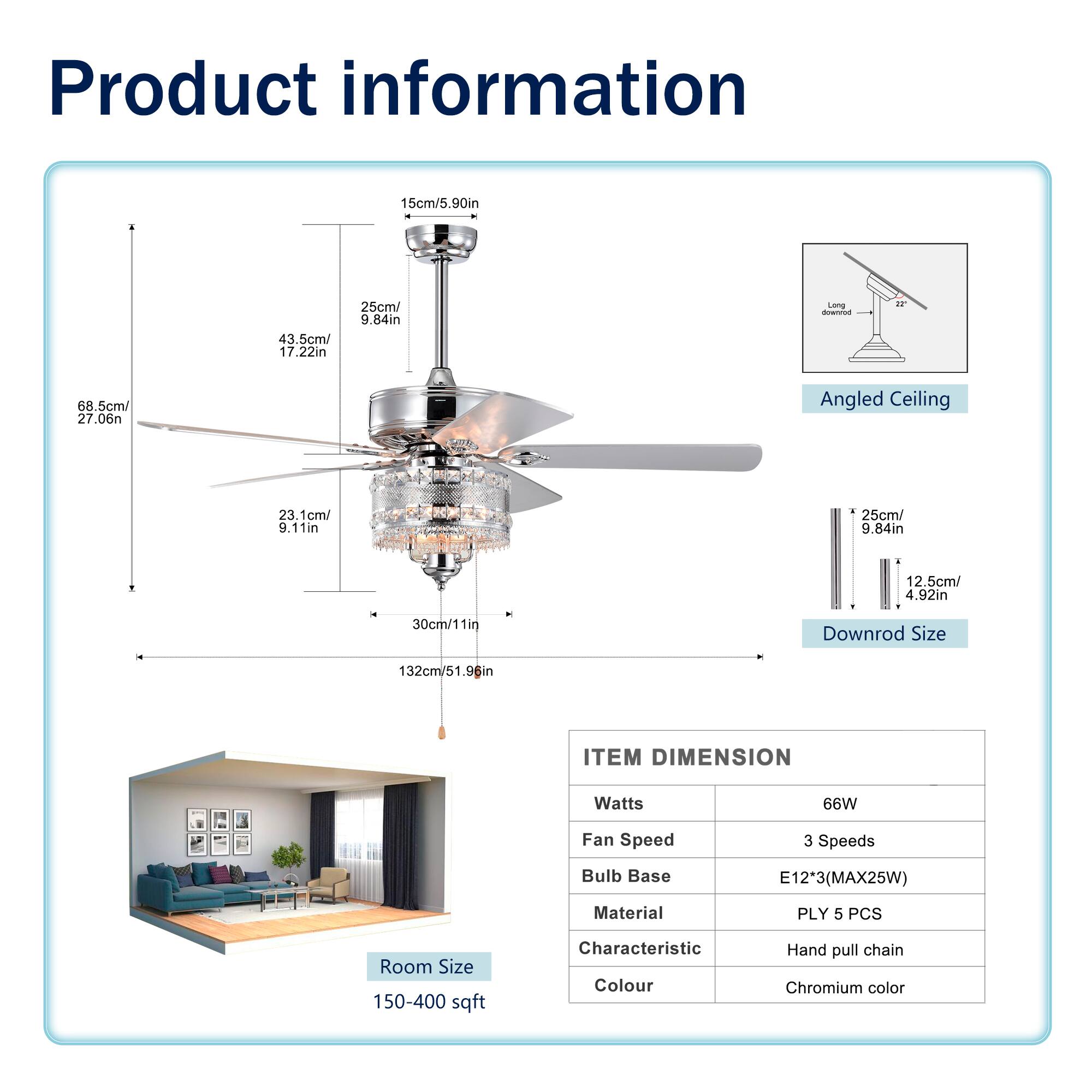 **Product Information**

- **Item Dimension:**
  - Watts: 66W
  - Fan Speed: 3 Speeds
  - Bulb Base: E12*3 (MAX25W)
  - Material: PLY 5 PCS
  - Characteristic: Hand pull chain
  - Colour: Chromium color

- **Room Size:** 150-400 sqft

- **Dimensions:**
  - Blade Length: 68.5cm/27.06in
  - Blade Width: 43.5cm/17.22in
  - Blade Height: 23.1cm/9.11in
  - Overall Length: 132cm/51.96in
  - Downrod Size: 12.5cm/4.92in
  - Downrod Length: 30cm/11in
  - Ceiling Mount: 15cm/5.90in
  - Downrod Length: 25cm/9.84in

- **Angled Ceiling:** 22°

- **Downrod Size:** 25cm/