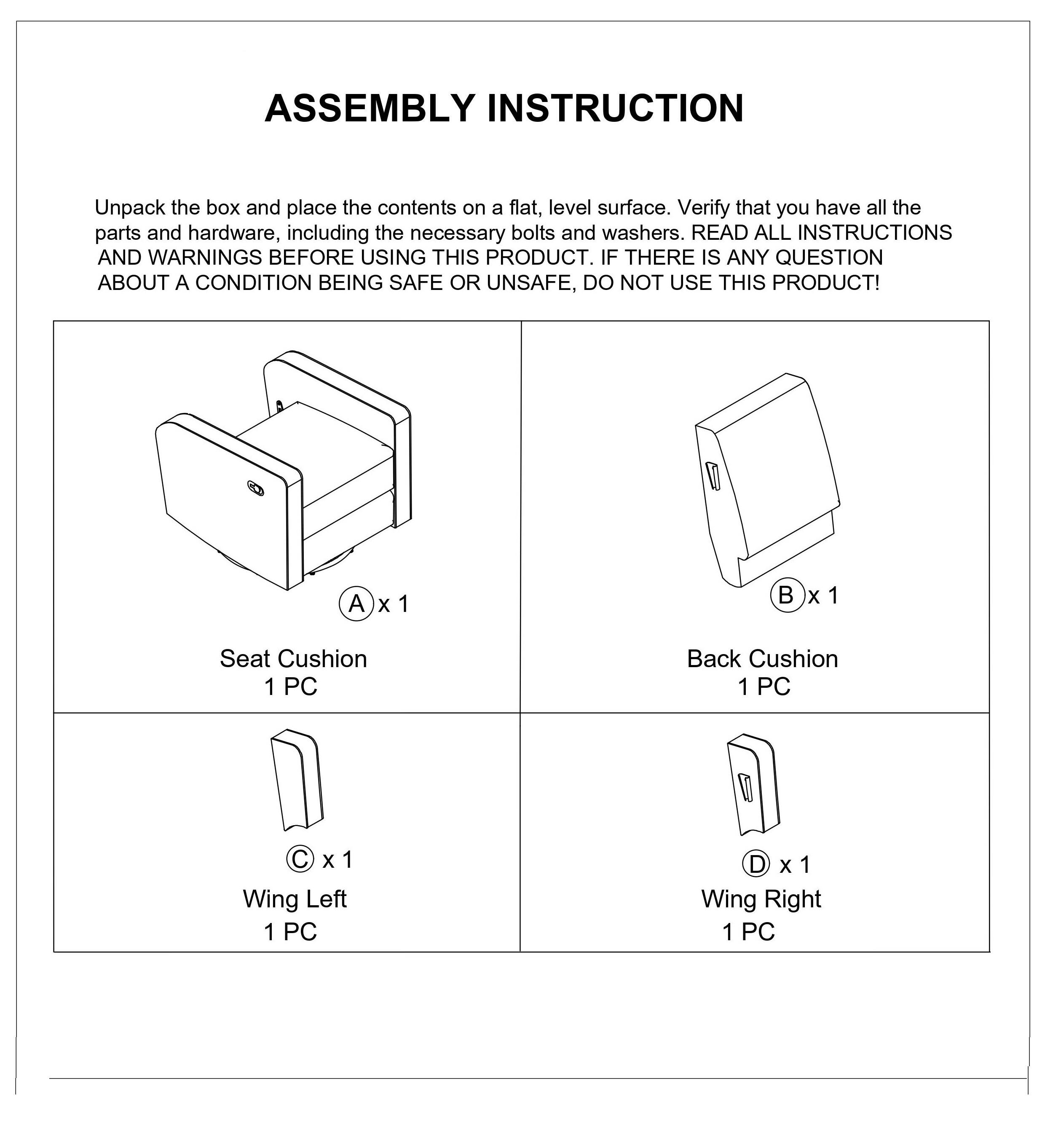 **ASSEMBLY INSTRUCTION**

Unpack the box and place the contents on a flat, level surface. Verify that you have all the parts and hardware, including the necessary bolts and washers. READ ALL INSTRUCTIONS AND WARNINGS BEFORE USING THIS PRODUCT. IF THERE IS ANY QUESTION ABOUT A CONDITION BEING SAFE OR UNSAFE, DO NOT USE THIS PRODUCT!

- **A x 1**  
  Seat Cushion  
  1 PC

- **B x 1**  
  Back Cushion  
  1 PC

- **C x 1**  
  Wing Left  
  1 PC

- **D x 1**  
  Wing Right  
  1 PC