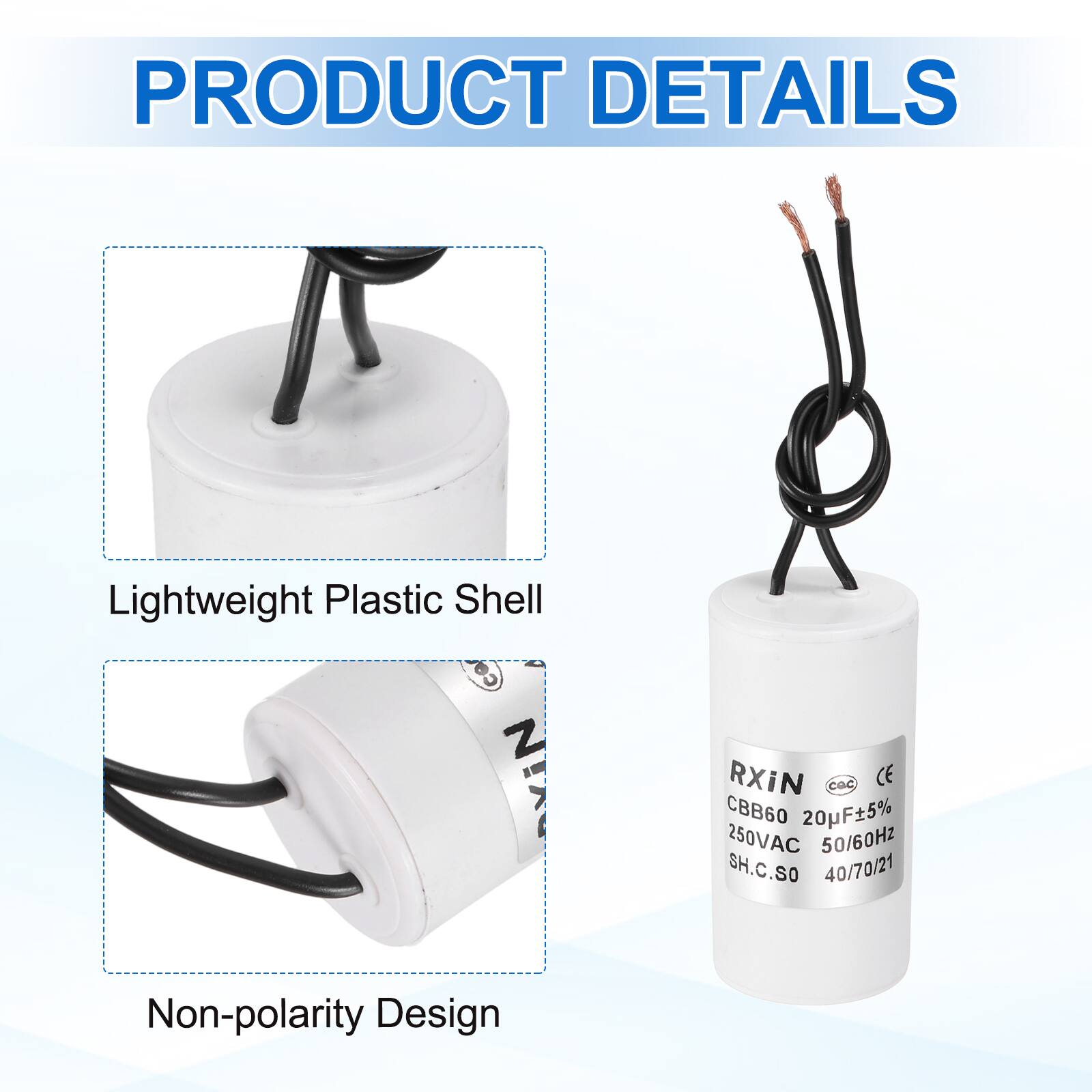 PRODUCT DETAILS

- Lightweight Plastic Shell
- Non-polarity Design

RXIN  
CBB60 20uF±5%  
250VAC 50/60Hz  
SH.C.SO  
40/70/21
