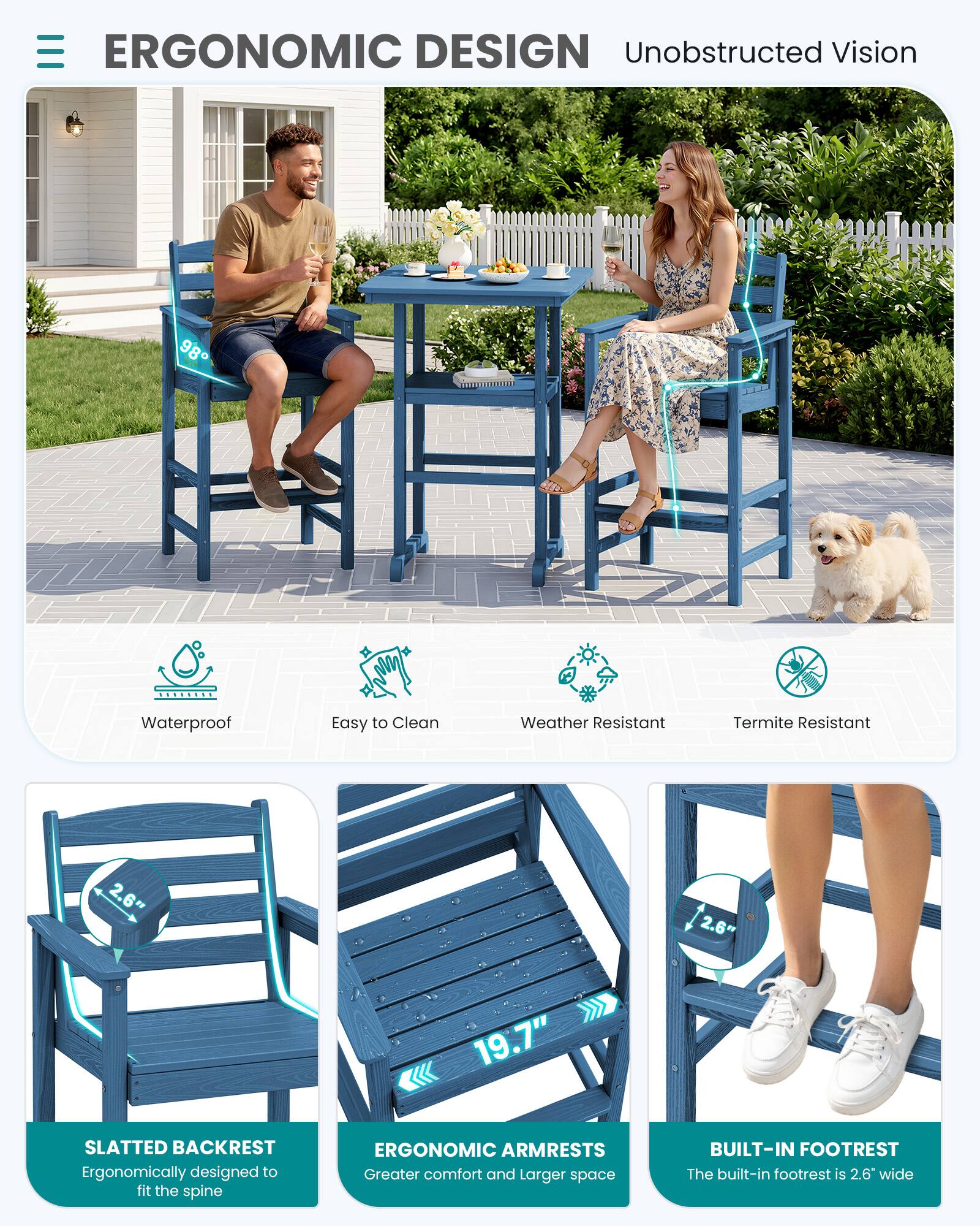 ERGONOMIC DESIGN  
Unobstructed Vision

Waterproof  
Easy to Clean  
Weather Resistant  
Termite Resistant

2.6"  
2.6"  
19.7"

SLATTED BACKREST  
Ergonomically designed to fit the spine

ERGONOMIC ARMRESTS  
Greater comfort and larger space

BUILT-IN FOOTREST  
The built-in footrest is 2.6" wide
