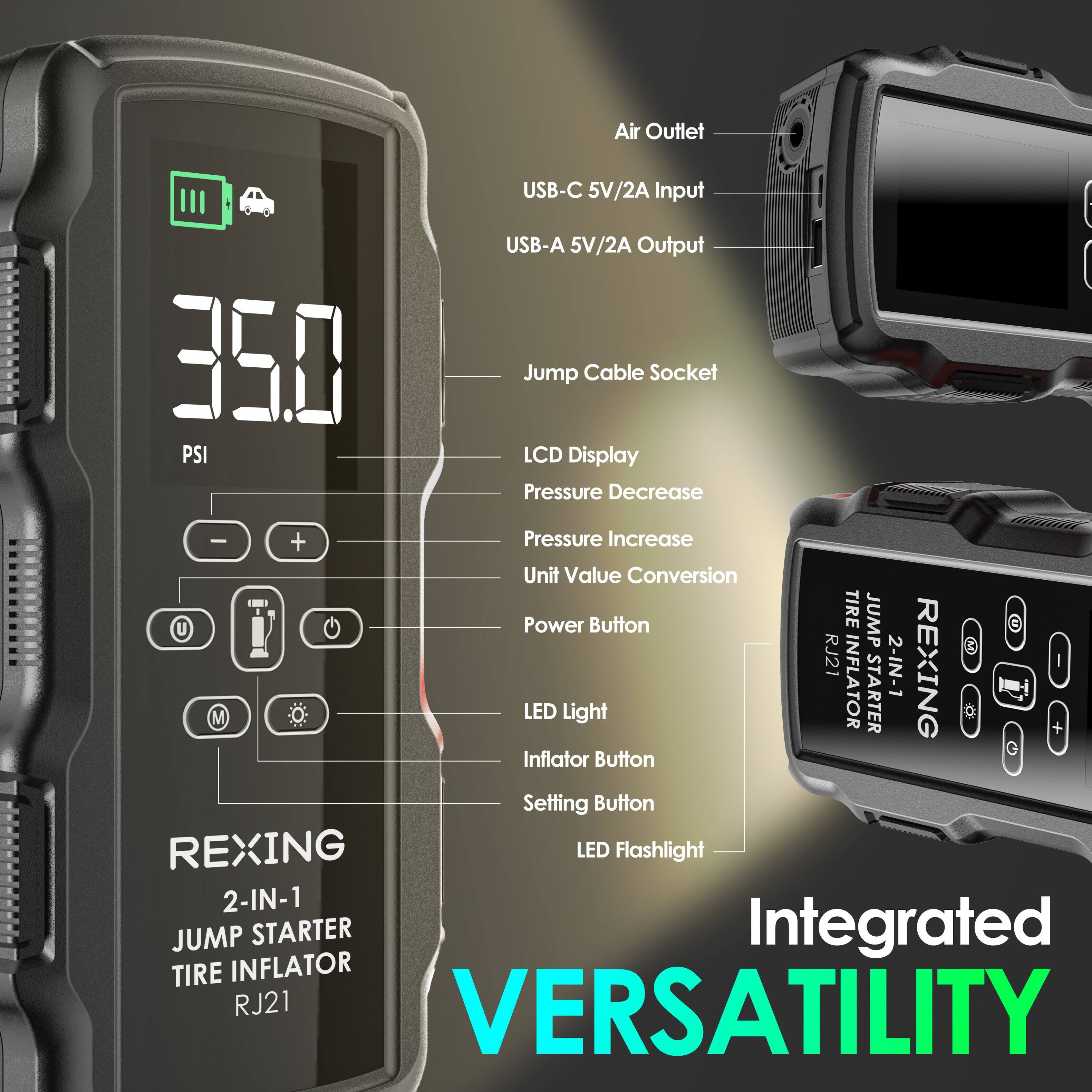 Air Outlet  
350 PSI  
USB-C 5V/2A Input  
USB-A 5V/2A Output  
Jump Cable Socket  
LCD Display  
Pressure Decrease  
Pressure Increase  
Unit Value Conversion  
Power Button  
TIRE JUMP  
RJ21  
2-IN-1  
REXING  
LED Light  
INFLATOR  
STARTER  
G Inflator Button  
Setting Button  
REXING  
LED Flashlight  
2-IN-1  
JUMP STARTER  
Integrated  
TIRE INFLATOR  
RJ21  
VERSATILITY