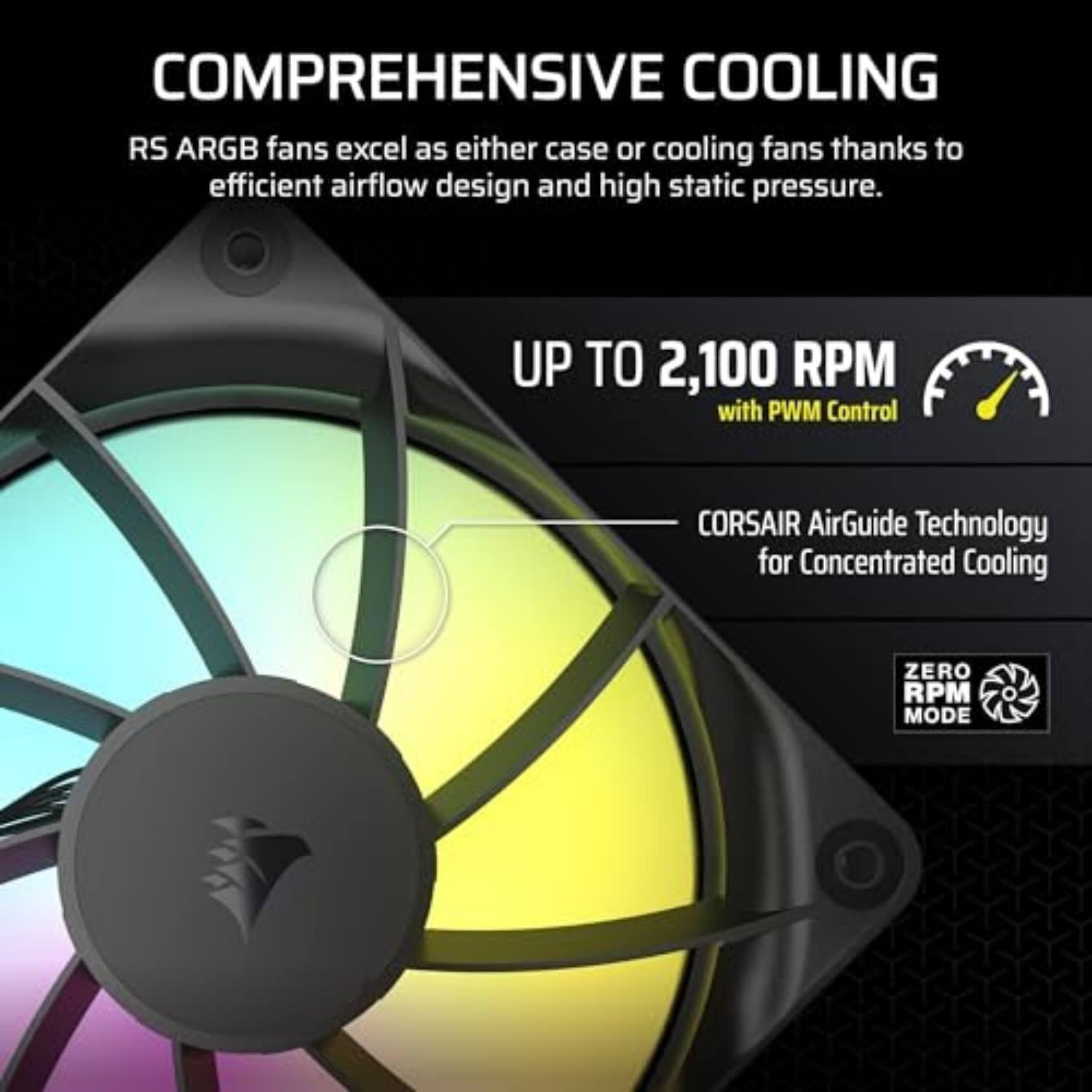 COMPREHENSIVE COOLING

RS ARGB fans excel as either case or cooling fans thanks to efficient airflow design and high static pressure.

UP TO 2,100 RPM with PWM Control

CORSAIR AirGuide Technology for Concentrated Cooling

ZERO RPM MODE