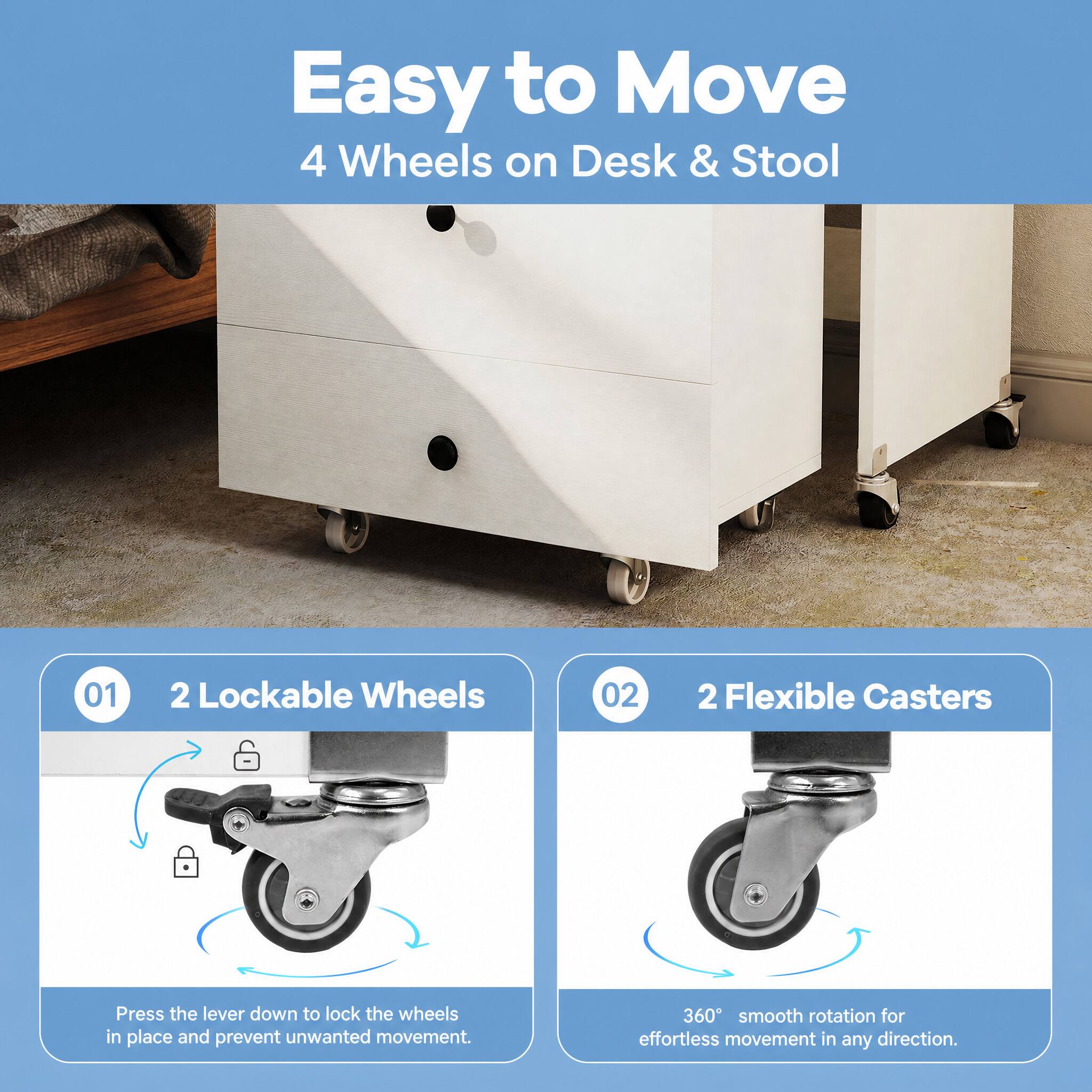 Easy to Move  
4 Wheels on Desk & Stool

01  
2 Lockable Wheels

02  
2 Flexible Casters

Press the lever down to lock the wheels in place and prevent unwanted movement.

360° smooth rotation for effortless movement in any direction.