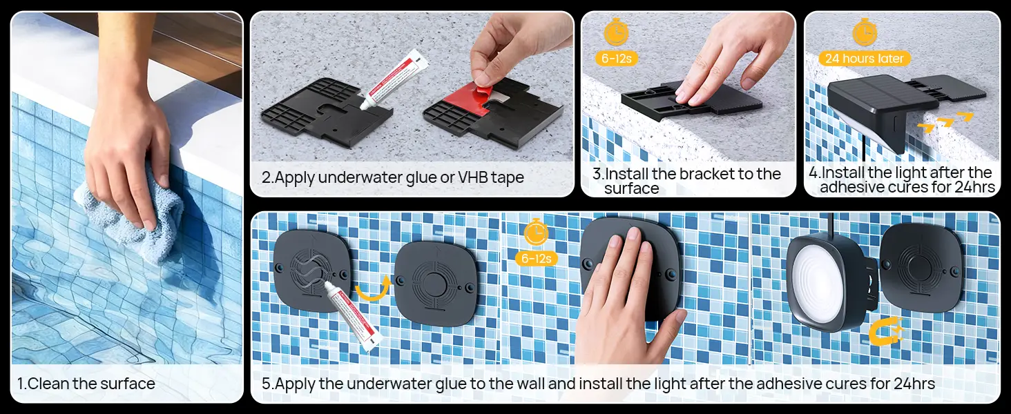 1. Clean the surface
2. Apply underwater glue or VHB tape
3. Install the bracket to the surface
4. Install the light after the adhesive cures for 24hrs
5. Apply the underwater glue to the wall and install the light after the adhesive cures for 24hrs