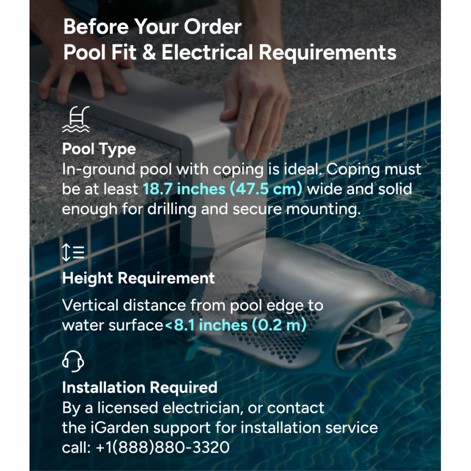 Before Your Order  
Pool Fit & Electrical Requirements

Pool Type  
In-ground pool with coping is ideal. Coping must be at least 18.7 inches (47.5 cm) wide and solid enough for drilling and secure mounting.

Height Requirement  
Vertical distance from pool edge to water surface <8.1 inches (0.2 m)

Installation Required  
By a licensed electrician, or contact the iGarden support for installation service call: +1 (888) 880-3320