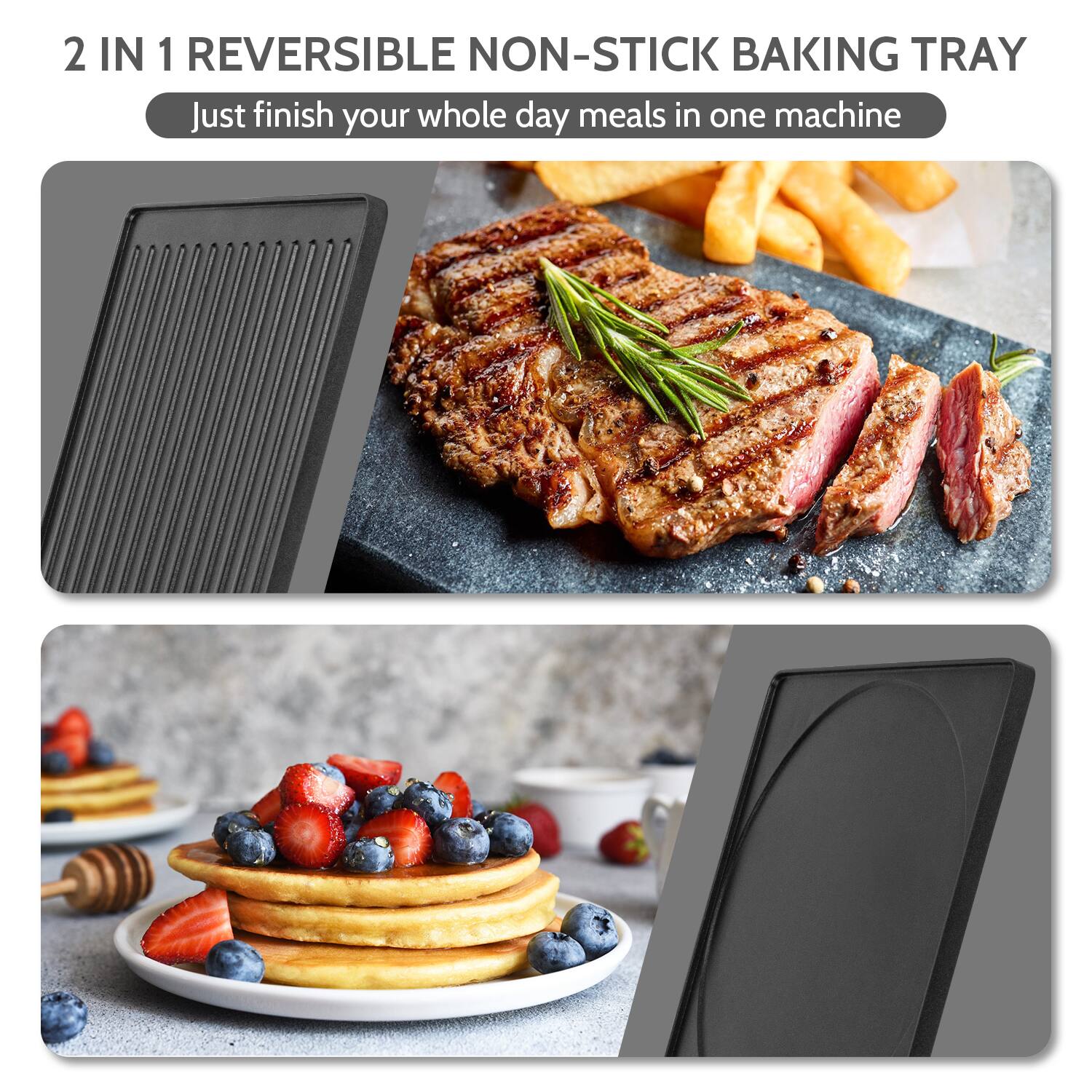 2 IN 1 REVERSIBLE NON-STICK BAKING TRAY  
Just finish your whole day meals in one machine