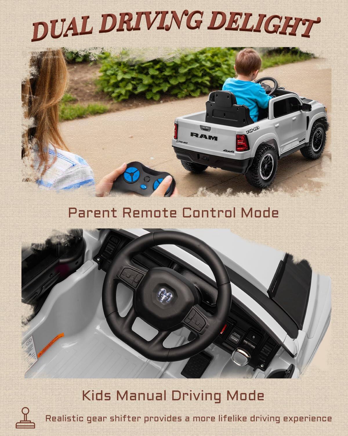 DUAL DRIVING DELIGHT RAM 220 XXO

Parent Remote Control Mode

Kids Manual Driving Mode

Realistic gear shifter provides a more lifelike driving experience