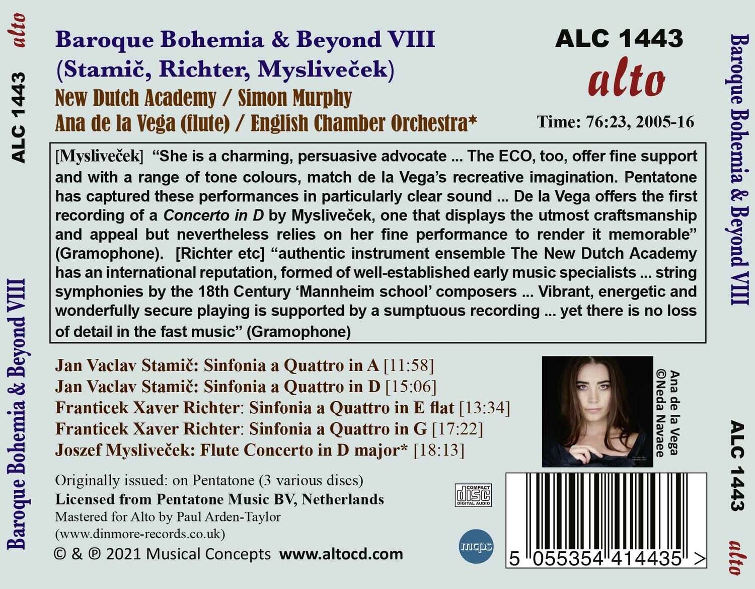 **Baroque Bohemia & Beyond VIII**  
(Stamíček, Richter, Mysliveček)  

**ALC 1443**  
**alto**  

**New Dutch Academy / Simon Murphy**  
**Ana de la Vega (flute) / English Chamber Orchestra***  

**Time: 76:23, 2005-16**  

**[Mysliveček]**  
“She is a charming, persuasive advocate ... The ECO, too, offer fine support and with a range of tone colours, match de la Vega’s recreative imagination. Pentatone has captured these performances in particularly clear sound ... De la Vega offers the first recording of a Concerto in D by Mysliveček, one that displays the utmost craftsmanship and appeal but nevertheless relies on her fine performance to render it memorable” (Gramophone).  

**[Richter etc]**  
“The New Dutch Academy has an international reputation, formed of well-established early music specialists ... string symphonies by the 18th Century ‘Mannheim school’ composers ... Vibrant, energetic and wonderfully secure playing is supported by a sumptuous recording ... yet there is no loss of detail in the fast