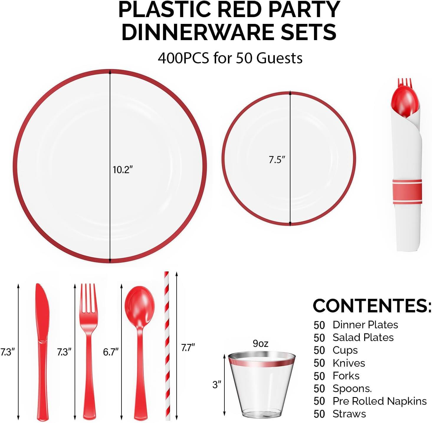 PLASTIC RED PARTY DINNERWARE SETS  
400PCS for 50 Guests  

CONTENES:  
50 Dinner Plates  
50 Salad Plates  
50 Cups  
50 Knives  
50 Forks  
50 Spoons  
50 Pre Rolled Napkins  
50 Straws  

Dimensions:  
- Dinner Plates: 10.2"  
- Salad Plates: 7.5"  
- Cups: 3" (9oz)  
- Knives: 7.3"  
- Forks: 6.7"  
- Spoons: 7.3"  
- Straws: 7.7"