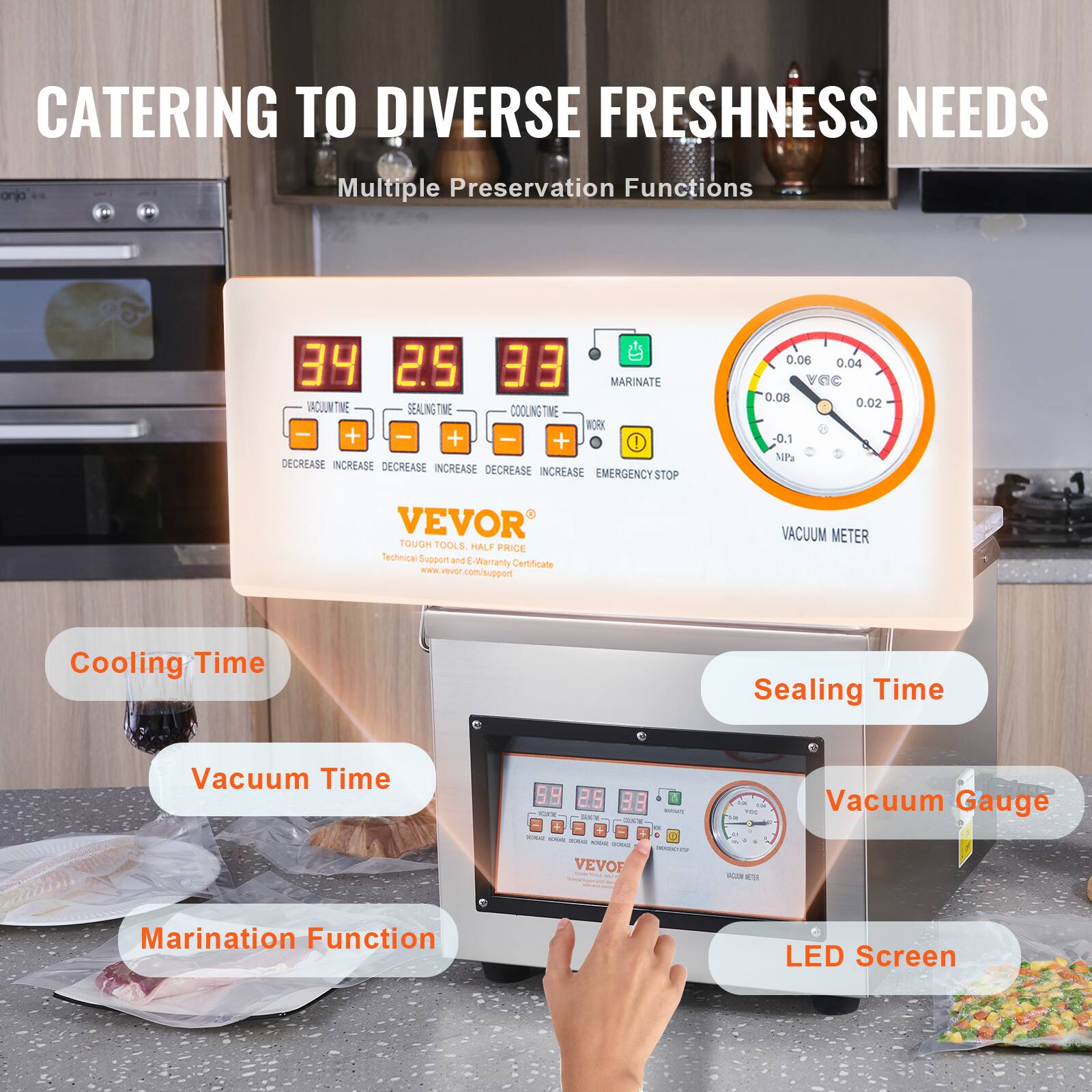 CATERING TO DIVERSE FRESHNESS NEEDS

Multiple Preservation Functions

34 2.5 33

MARINATE
VACUUM
SEALING TIME
COOLING TIME
WORK
+  +  +  DECREASE INCREASE DECREASE INCREASE DECREASE INCREASE DECREASE INCREASE EMERGENCY STOP

0.06 0.04 vaC 0.08 . 0.02 -0.1 NP

VEVOR TOUGH TOOLS. HALF PRICE Technical Support and . Werranty Certificate comsupport

VACUUM METER
Cooling Time
Sealing Time
Vacuum Time
Vacuum Gauge
Marination Function
LED Screen