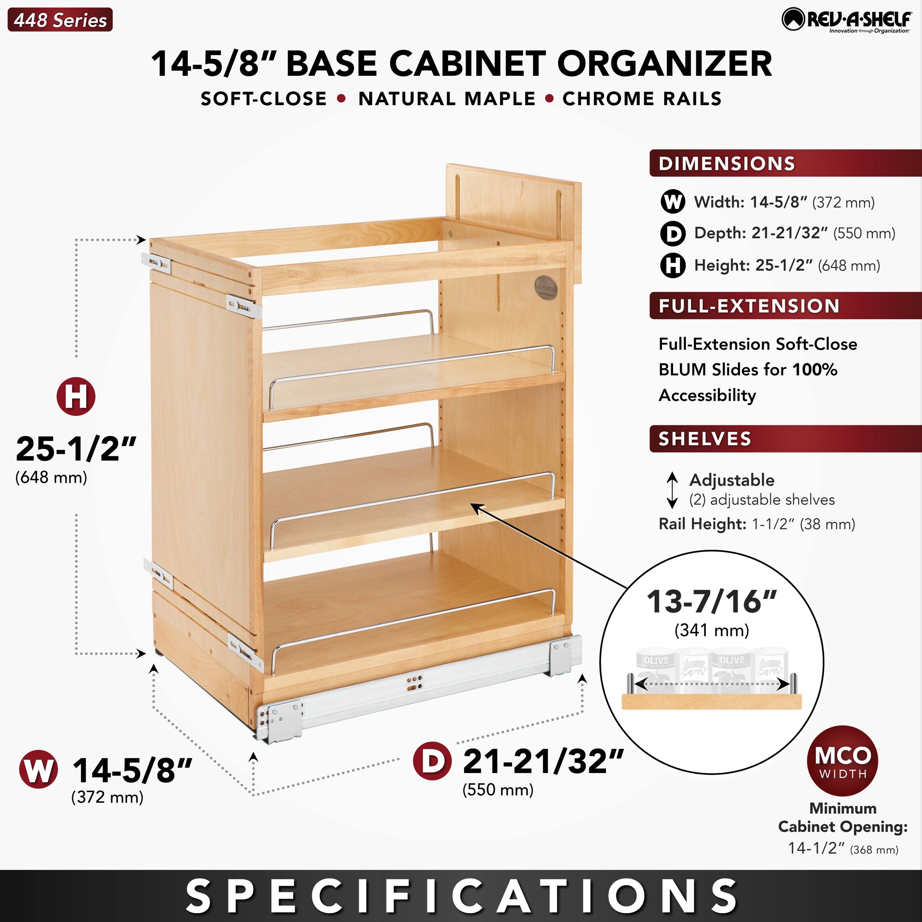 448 Series  
14-5/8" BASE CABINET ORGANIZER  
SOFT-CLOSE • NATURAL MAPLE • CHROME RAILS  

DIMENSIONS  
W Width: 14-5/8" (372 mm)  
D Depth: 21-21/32" (550 mm)  
H Height: 25-1/2" (648 mm)  

FULL-EXTENSION  
Full-Extension Soft-Close BLUM Slides for 100% Accessibility  

SHELVES  
Adjustable (2) adjustable shelves  
Rail Height: 1-1/2" (38 mm)  

13-7/16" (341 mm)  

MCO WIDTH  
Minimum Cabinet Opening: 14-1/2" (368 mm)  

SPECIFICATIONS