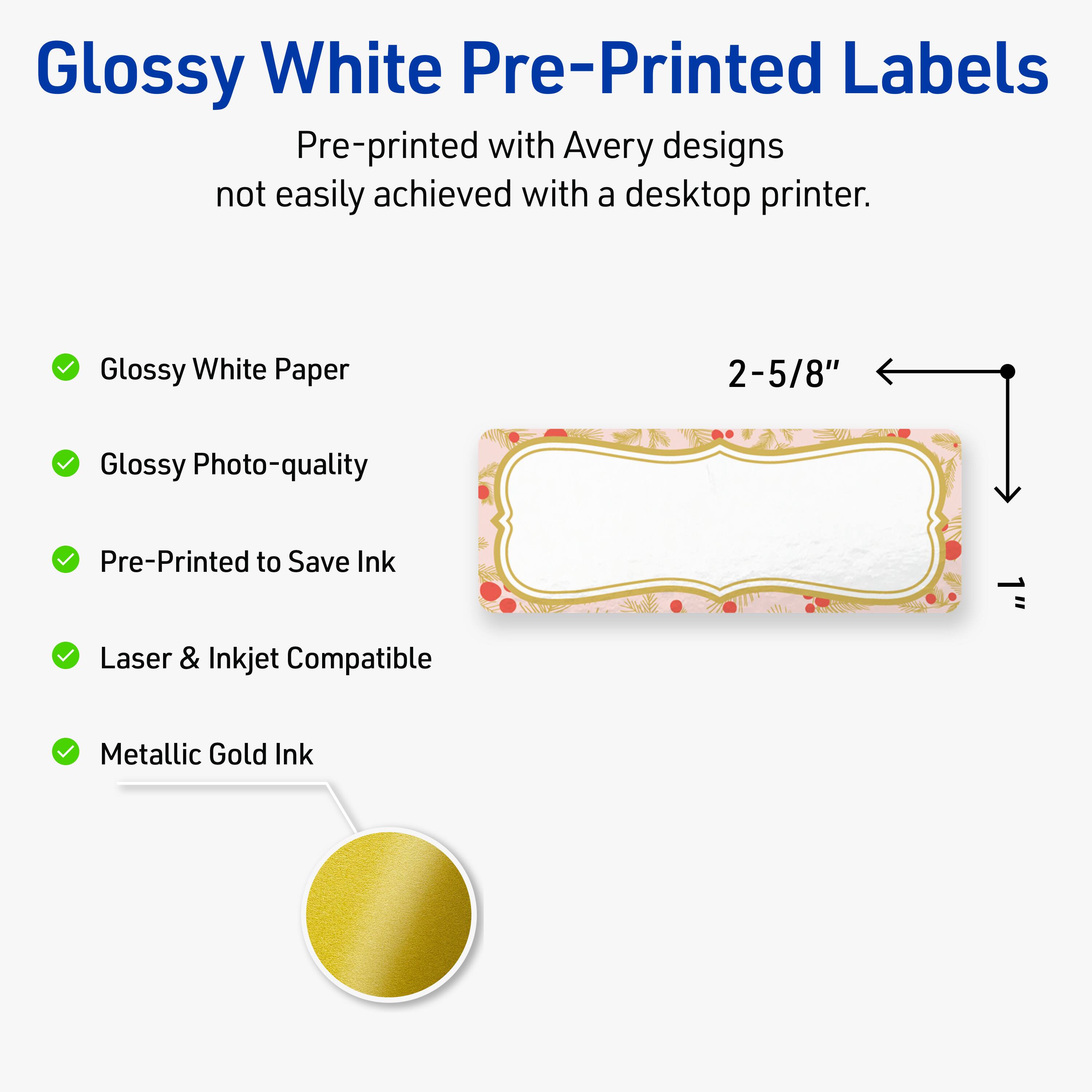 Glossy White Pre-Printed Labels

Pre-printed with Avery designs not easily achieved with a desktop printer.

- Glossy White Paper
- Glossy Photo-quality
- Pre-Printed to Save Ink
- Laser & Inkjet Compatible
- Metallic Gold Ink

2-5/8"