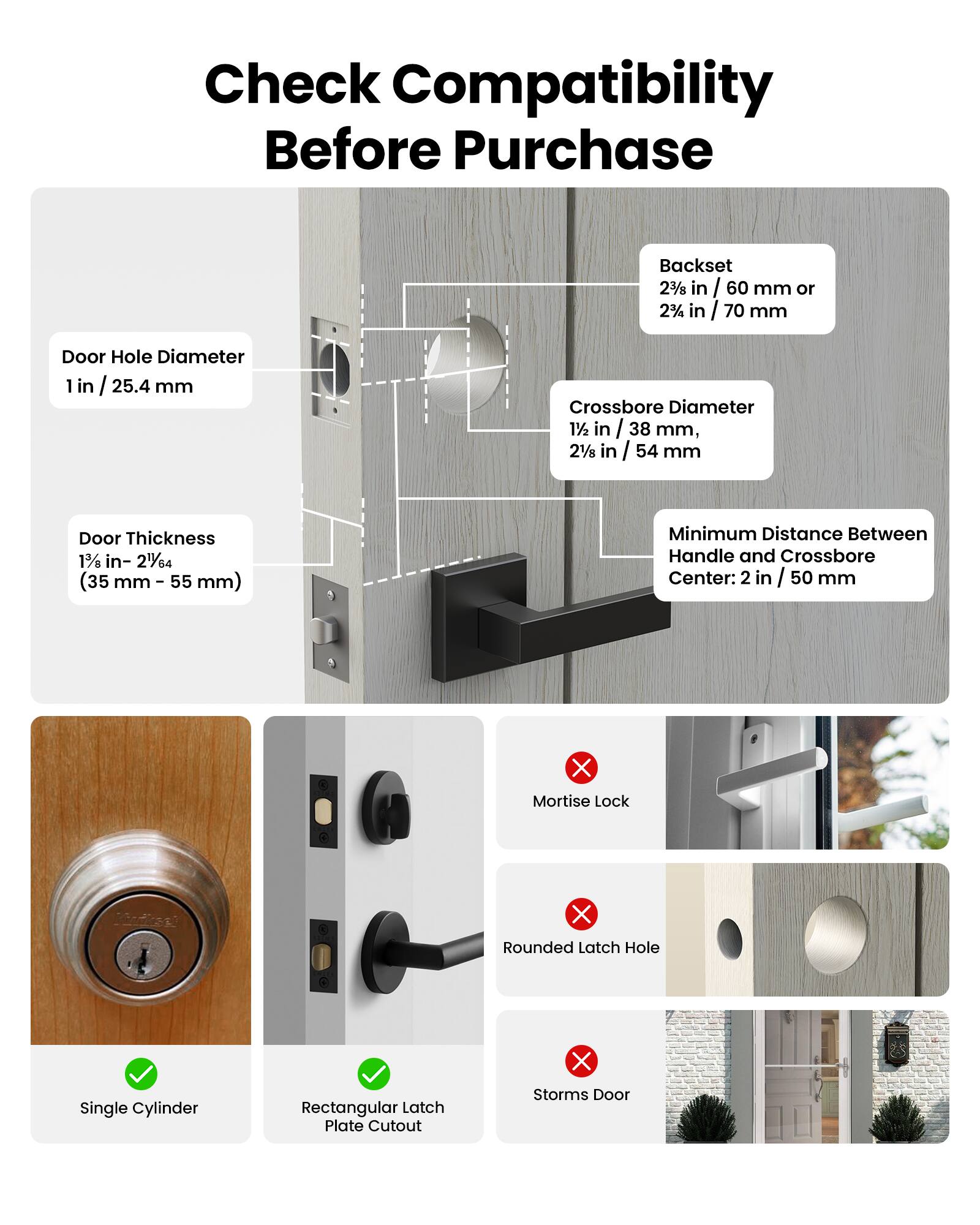 Check Compatibility Before Purchase

Backset 2 3/8 in / 60 mm or 2 3/8 in / 70 mm

Door Hole Diameter 1 in / 25.4 mm

Crossbore Diameter 1 1/2 in / 38 mm, 2 1/8 in / 54 mm

Door Thickness 1 3/8 in - 2 1/4 in (35 mm - 55 mm)

Minimum Distance Between Handle and Crossbore Center: 2 in / 50 mm

3 X Mortise Lock

3 X Rounded Latch Hole

X Single Cylinder

Rectangular Latch Plate Cutout

X Storms Door