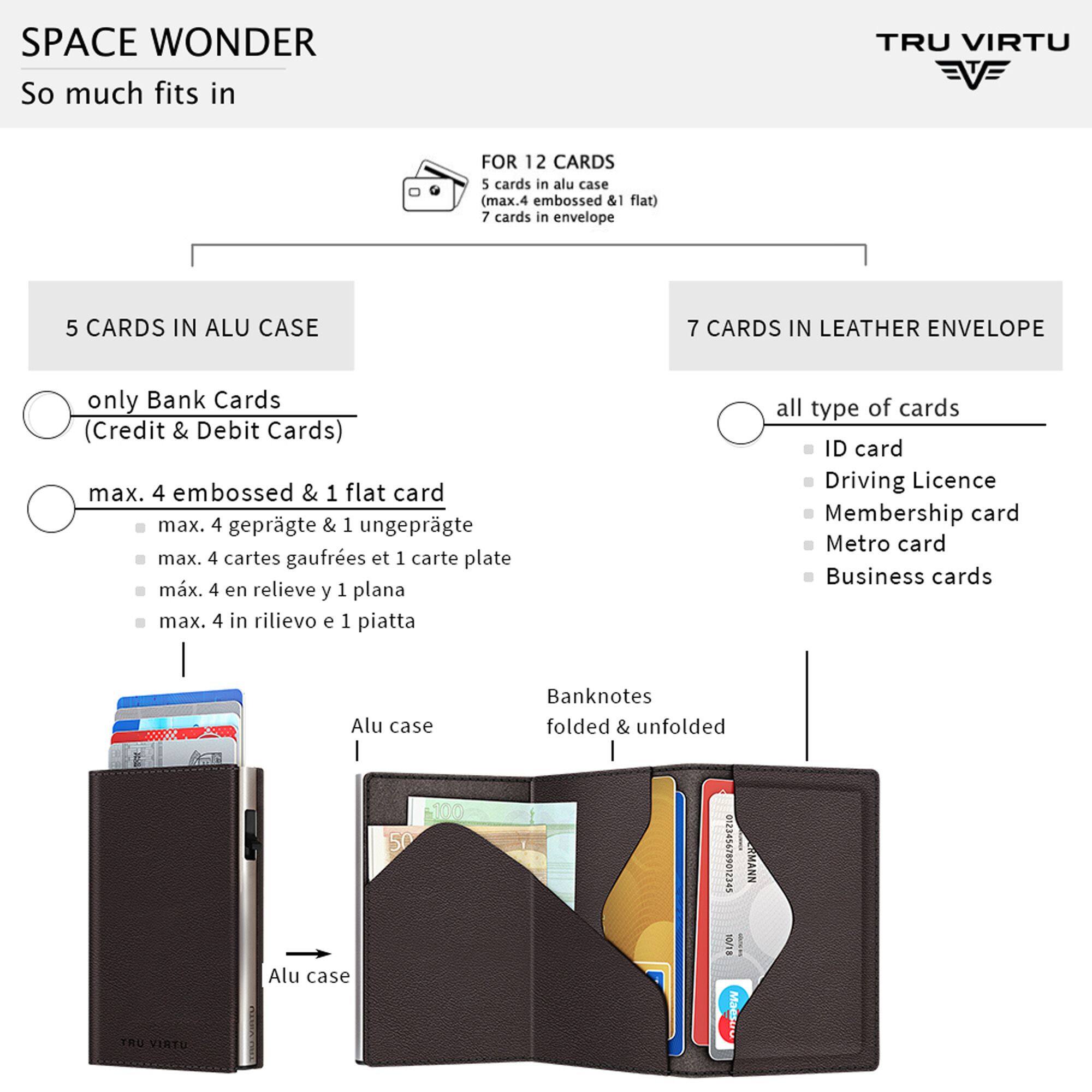 SPACE WONDER  
So much fits in  

TRU VIRTU  

FOR 12 CARDS  
5 cards in alu case (max. 4 embossed & 1 flat)  
7 cards in envelope  

5 CARDS IN ALU CASE  
only Bank Cards (Credit & Debit Cards)  
max. 4 embossed & 1 flat card  
max. 4 geprägte & 1 ungeprägte  
max. 4 cartes gaufrees et 1 carte plate  
max. 4 en relieve y 1 plana  
max. 4 in rilievo e 1 piatta  

7 CARDS IN LEATHER ENVELOPE  
all type of cards  
ID card  
Driving Licence  
Membership card  
Metro card  
Business cards  

Banknotes folded & unfolded  

Alu case 100 50 Alu case  

TRU VIRTU