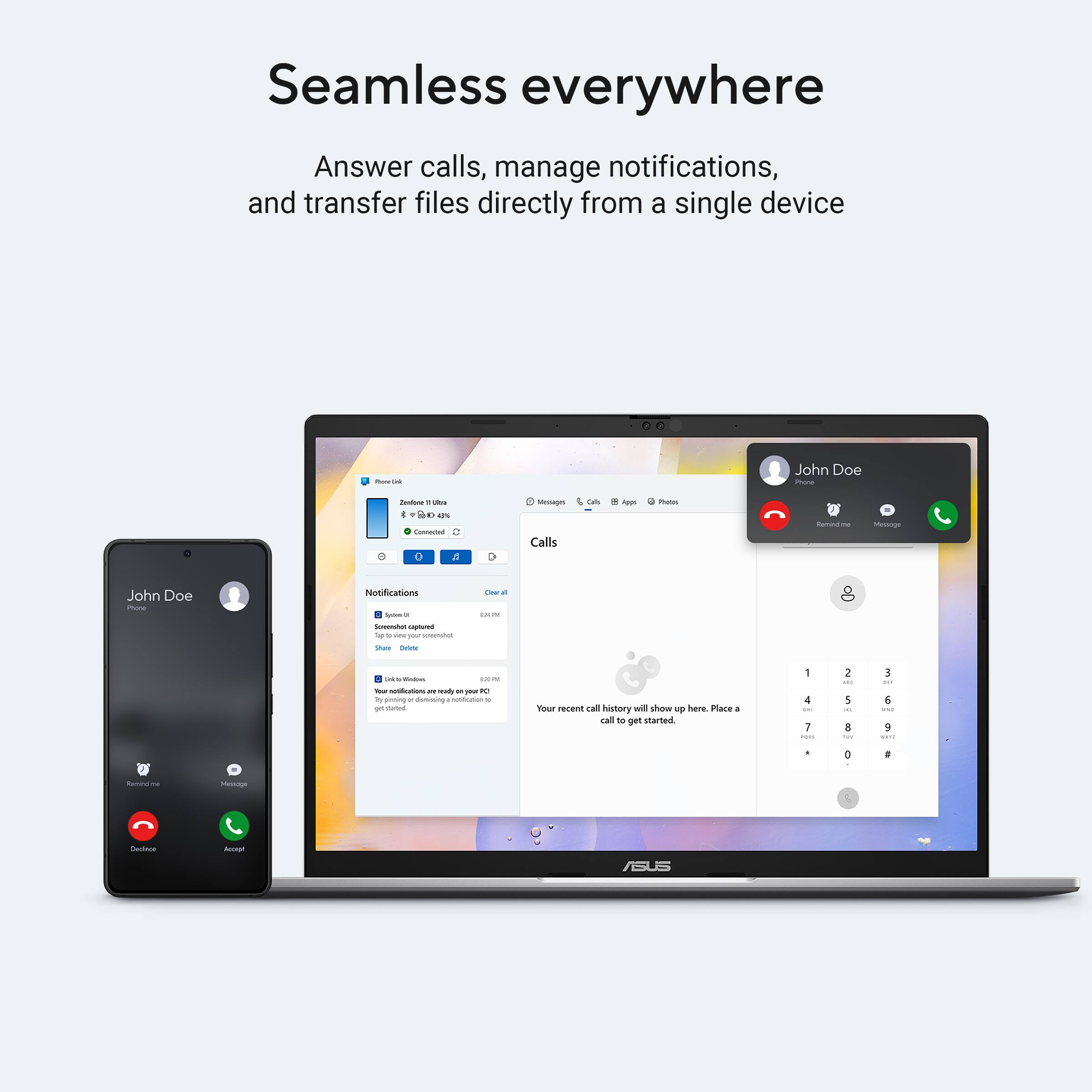 Seamless everywhere

Answer calls, manage notifications, and transfer files directly from a single device

John Doe

Notifications
- Screenshot captured
- Tap to view your screenshot
- 8:44 AM

- Link Widgets
- Your notifications are ready on your PC. Get started by dismissing this notification
- 8:53 PM

Your recent call history will show up here. Place a call to get started.

ASUS